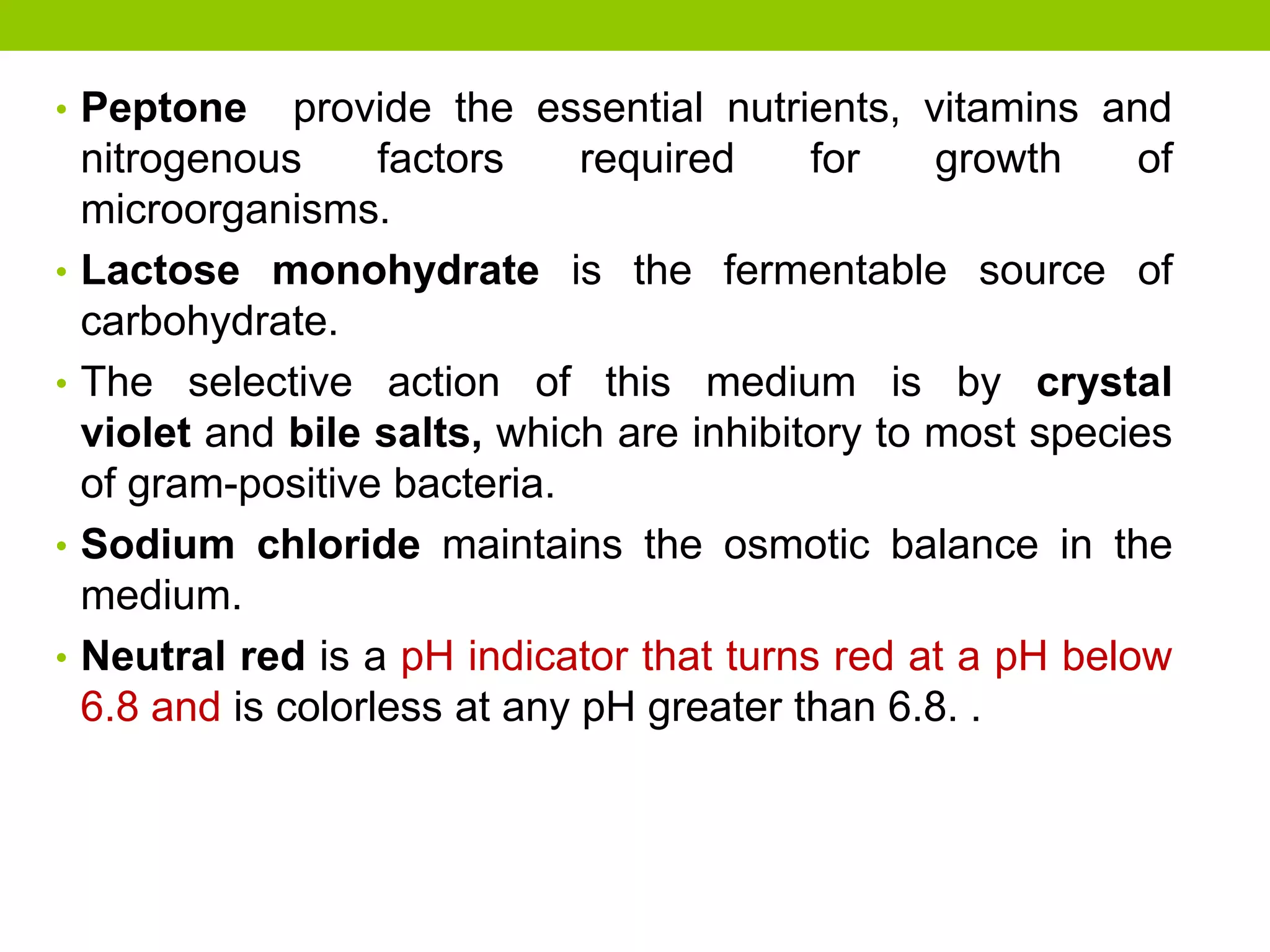 • Peptone provide the essential nutrients, vitamins and
nitrogenous factors required for growth of
microorganisms.
• Lactose monohydrate is the fermentable source of
carbohydrate.
• The selective action of this medium is by crystal
violet and bile salts, which are inhibitory to most species
of gram-positive bacteria.
• Sodium chloride maintains the osmotic balance in the
medium.
• Neutral red is a pH indicator that turns red at a pH below
6.8 and is colorless at any pH greater than 6.8. .
 