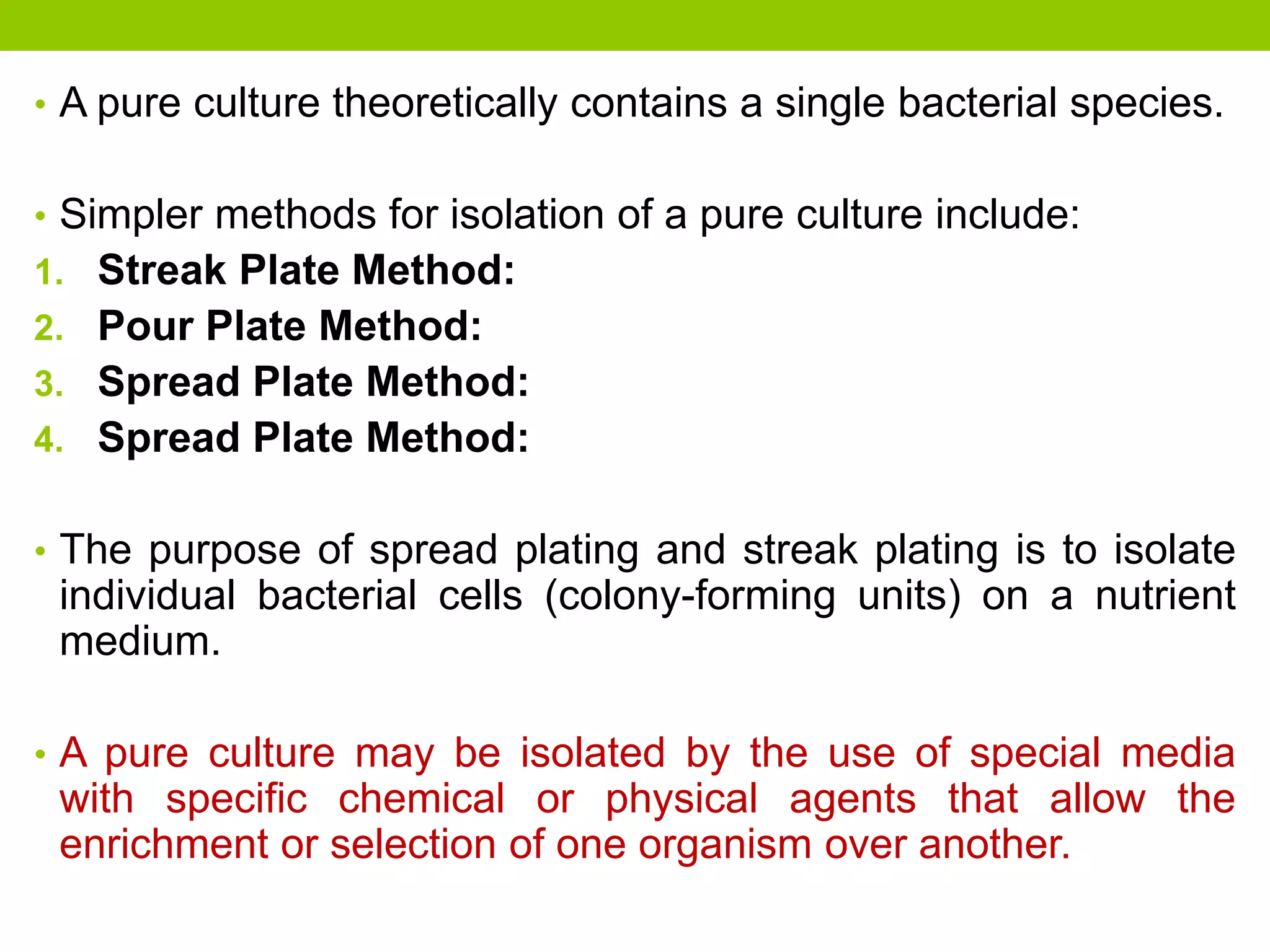 • A pure culture theoretically contains a single bacterial species.
• Simpler methods for isolation of a pure culture include:
1. Streak Plate Method:
2. Pour Plate Method:
3. Spread Plate Method:
4. Spread Plate Method:
• The purpose of spread plating and streak plating is to isolate
individual bacterial cells (colony-forming units) on a nutrient
medium.
• A pure culture may be isolated by the use of special media
with specific chemical or physical agents that allow the
enrichment or selection of one organism over another.
 