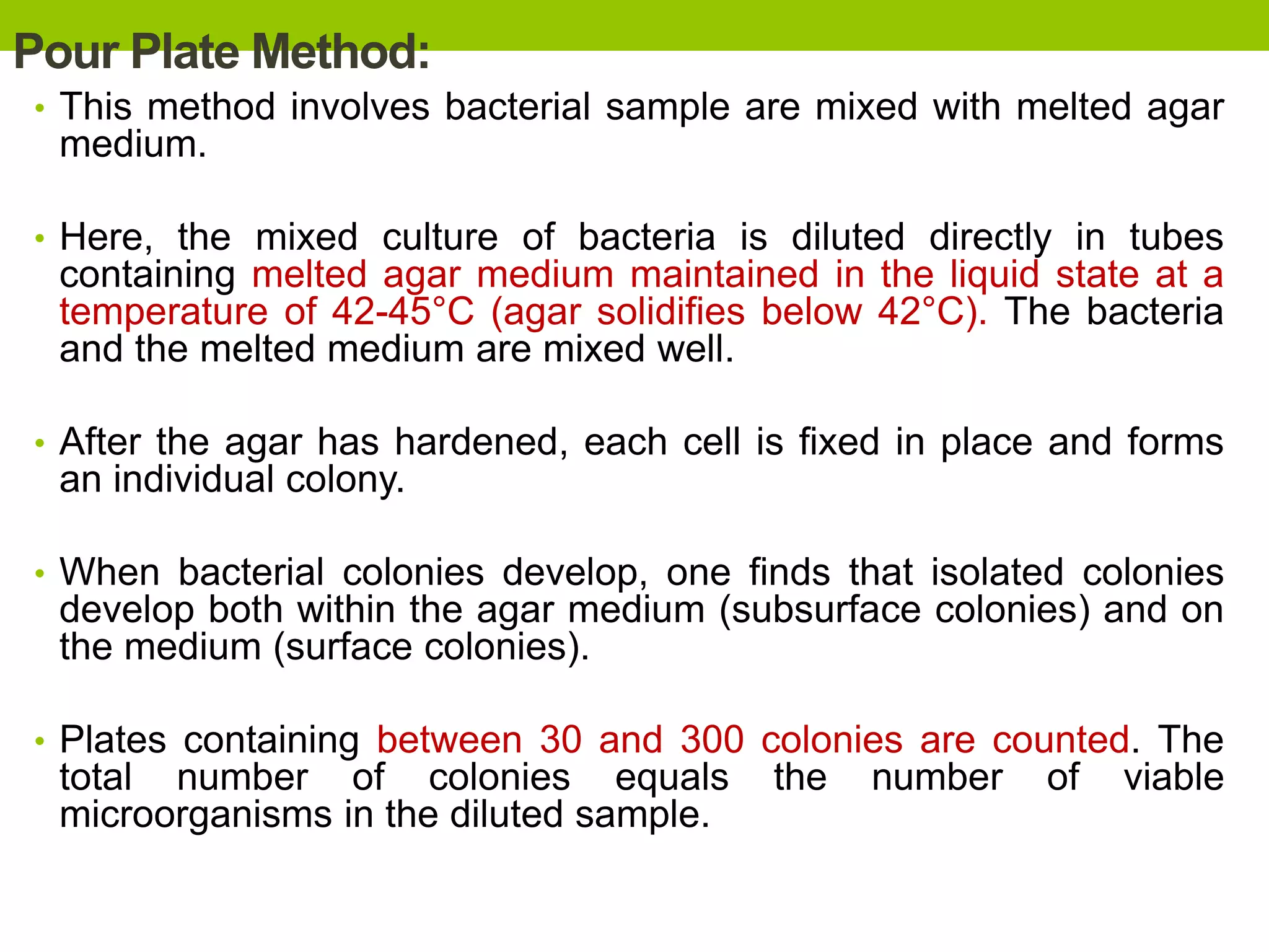 Pour Plate Method:
• This method involves bacterial sample are mixed with melted agar
medium.
• Here, the mixed culture of bacteria is diluted directly in tubes
containing melted agar medium maintained in the liquid state at a
temperature of 42-45°C (agar solidifies below 42°C). The bacteria
and the melted medium are mixed well.
• After the agar has hardened, each cell is fixed in place and forms
an individual colony.
• When bacterial colonies develop, one finds that isolated colonies
develop both within the agar medium (subsurface colonies) and on
the medium (surface colonies).
• Plates containing between 30 and 300 colonies are counted. The
total number of colonies equals the number of viable
microorganisms in the diluted sample.
 