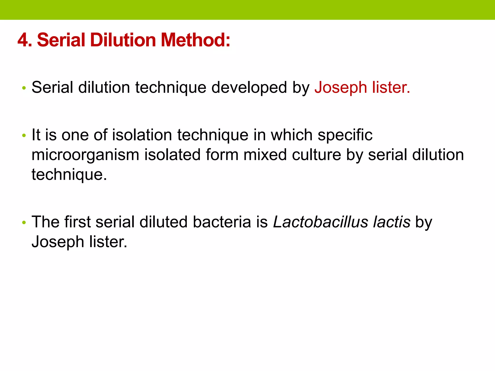 4. Serial Dilution Method:
• Serial dilution technique developed by Joseph lister.
• It is one of isolation technique in which specific
microorganism isolated form mixed culture by serial dilution
technique.
• The first serial diluted bacteria is Lactobacillus lactis by
Joseph lister.
 