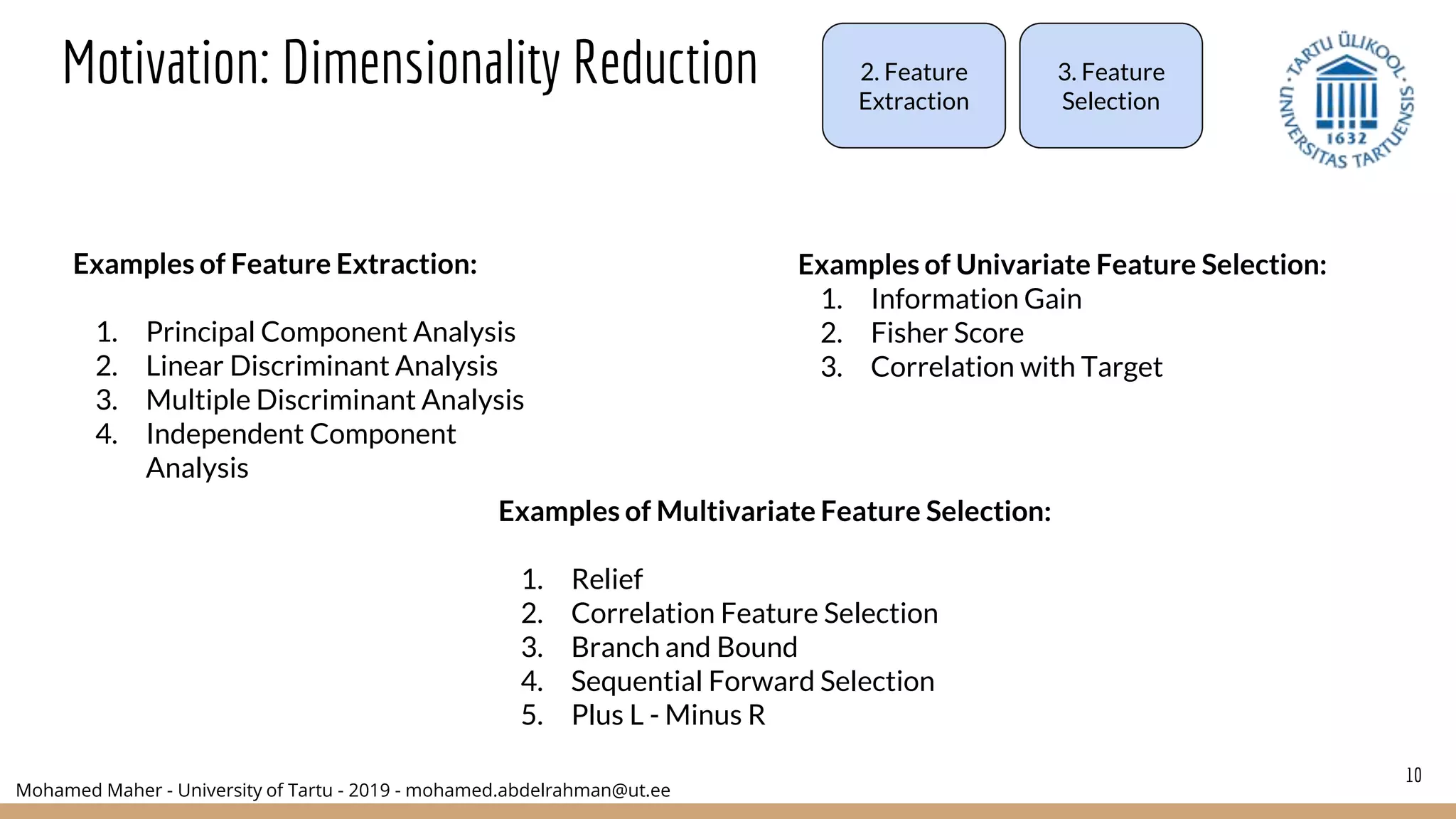 Mohamed Maher - University of Tartu - 2019 - mohamed.abdelrahman@ut.ee
10
Motivation: Dimensionality Reduction
Examples of Feature Extraction:
1. Principal Component Analysis
2. Linear Discriminant Analysis
3. Multiple Discriminant Analysis
4. Independent Component
Analysis
Examples of Multivariate Feature Selection:
1. Relief
2. Correlation Feature Selection
3. Branch and Bound
4. Sequential Forward Selection
5. Plus L - Minus R
Examples of Univariate Feature Selection:
1. Information Gain
2. Fisher Score
3. Correlation with Target
2. Feature
Extraction
3. Feature
Selection
 