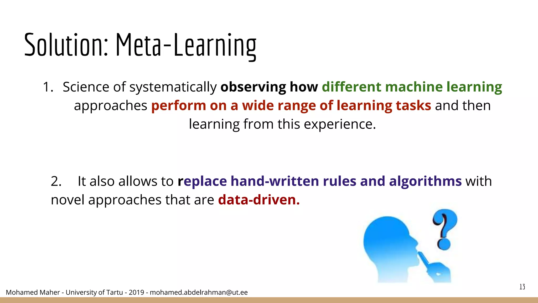 Mohamed Maher - University of Tartu - 2019 - mohamed.abdelrahman@ut.ee
Solution: Meta-Learning
2. It also allows to replace hand-written rules and algorithms with
novel approaches that are data-driven.
13
1. Science of systematically observing how different machine learning
approaches perform on a wide range of learning tasks and then
learning from this experience.
 