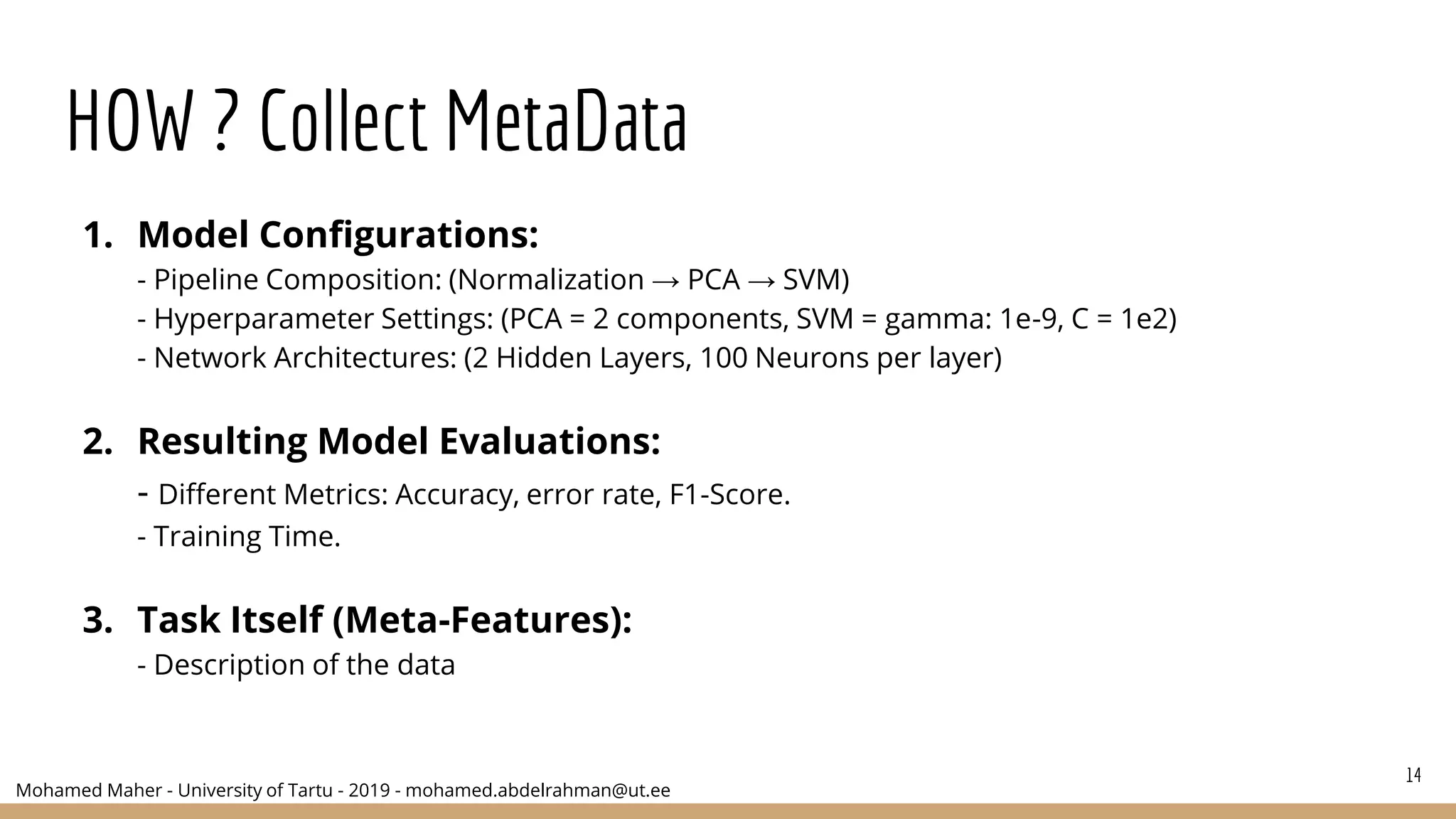 Mohamed Maher - University of Tartu - 2019 - mohamed.abdelrahman@ut.ee
HOW ? Collect MetaData
1. Model Configurations:
- Pipeline Composition: (Normalization → PCA → SVM)
- Hyperparameter Settings: (PCA = 2 components, SVM = gamma: 1e-9, C = 1e2)
- Network Architectures: (2 Hidden Layers, 100 Neurons per layer)
2. Resulting Model Evaluations:
- Different Metrics: Accuracy, error rate, F1-Score.
- Training Time.
3. Task Itself (Meta-Features):
- Description of the data
14
 