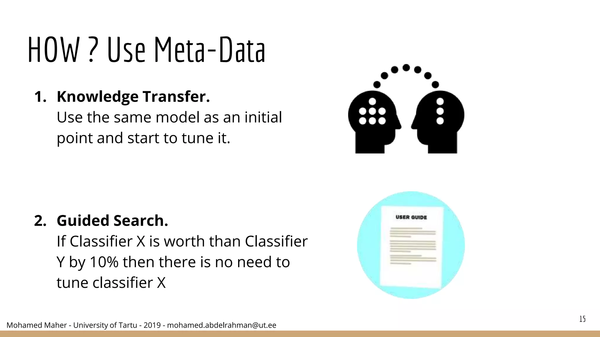 Mohamed Maher - University of Tartu - 2019 - mohamed.abdelrahman@ut.ee
HOW ? Use Meta-Data
1. Knowledge Transfer.
Use the same model as an initial
point and start to tune it.
2. Guided Search.
If Classifier X is worth than Classifier
Y by 10% then there is no need to
tune classifier X
15
 