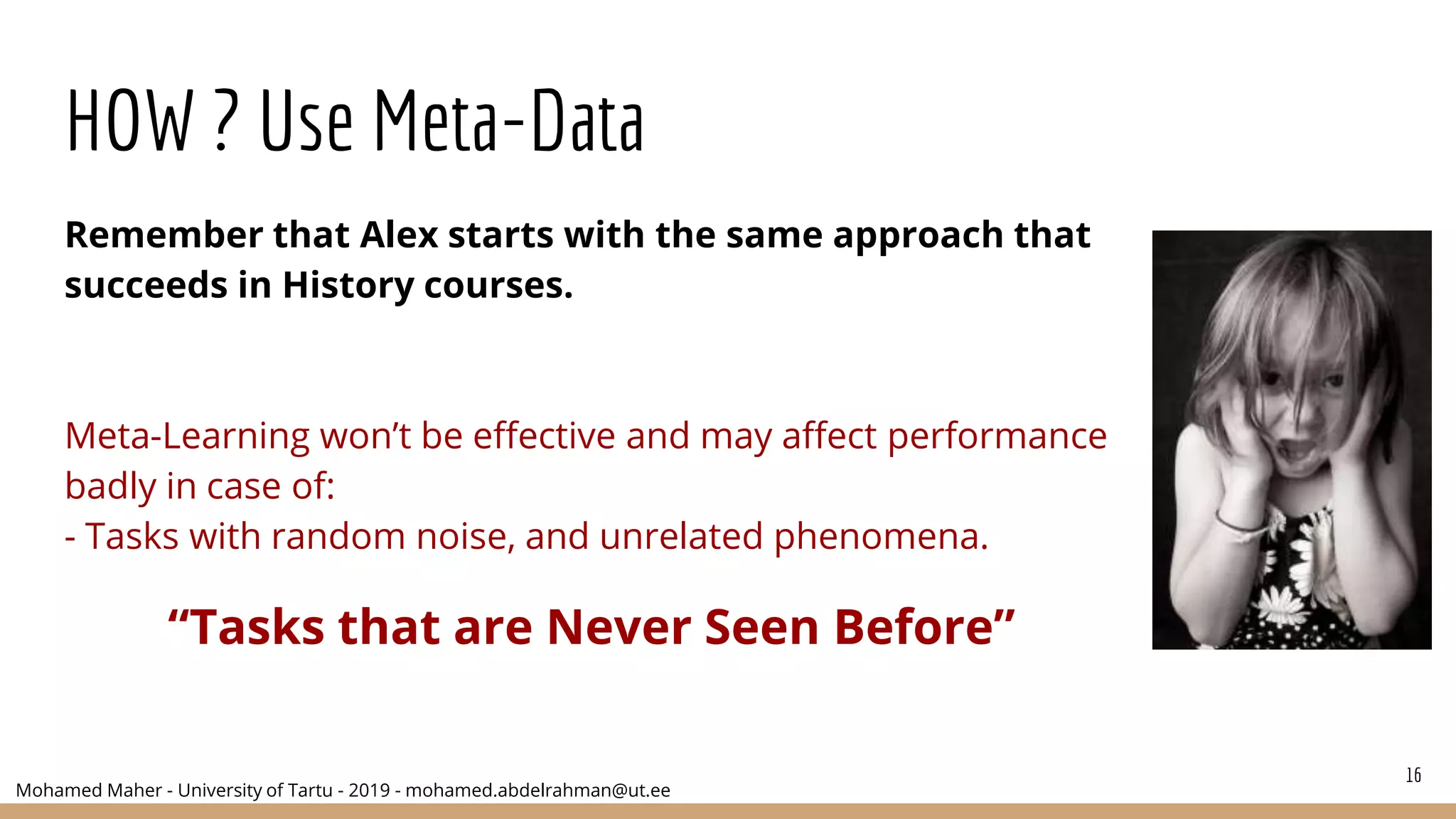 Mohamed Maher - University of Tartu - 2019 - mohamed.abdelrahman@ut.ee
HOW ? Use Meta-Data
Remember that Alex starts with the same approach that
succeeds in History courses.
Meta-Learning won’t be effective and may affect performance
badly in case of:
- Tasks with random noise, and unrelated phenomena.
“Tasks that are Never Seen Before”
16
 