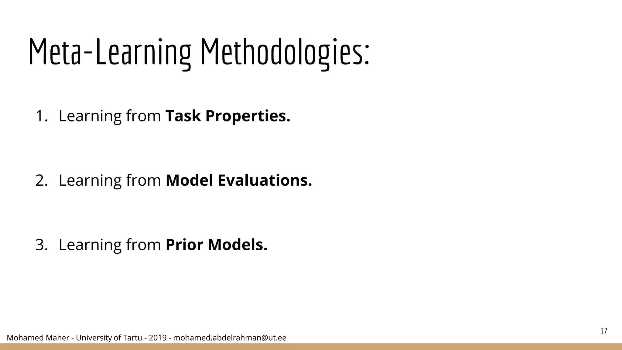 Mohamed Maher - University of Tartu - 2019 - mohamed.abdelrahman@ut.ee
Meta-Learning Methodologies:
1. Learning from Task Properties.
2. Learning from Model Evaluations.
3. Learning from Prior Models.
17
 