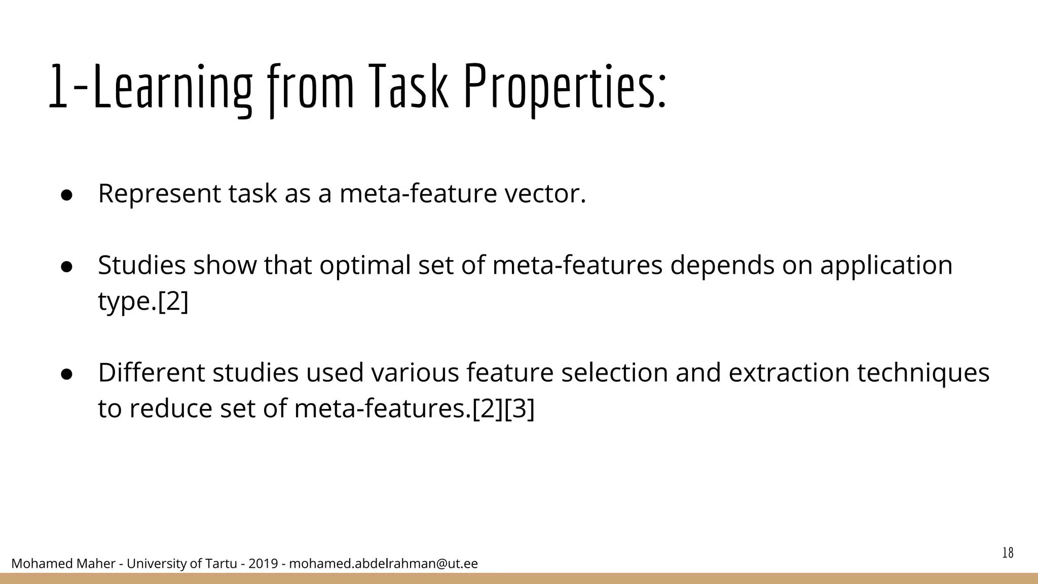 Mohamed Maher - University of Tartu - 2019 - mohamed.abdelrahman@ut.ee
1-Learning from Task Properties:
● Represent task as a meta-feature vector.
● Studies show that optimal set of meta-features depends on application
type.[2]
● Different studies used various feature selection and extraction techniques
to reduce set of meta-features.[2][3]
18
 