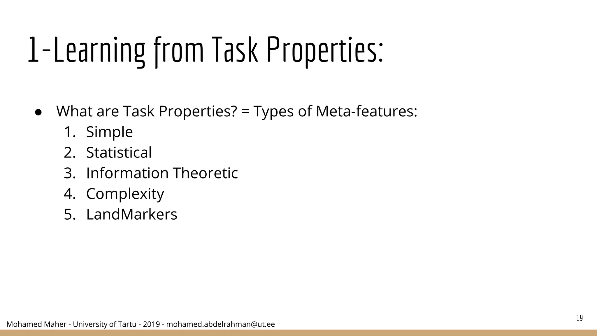 Mohamed Maher - University of Tartu - 2019 - mohamed.abdelrahman@ut.ee
1-Learning from Task Properties:
● What are Task Properties? = Types of Meta-features:
1. Simple
2. Statistical
3. Information Theoretic
4. Complexity
5. LandMarkers
19
 