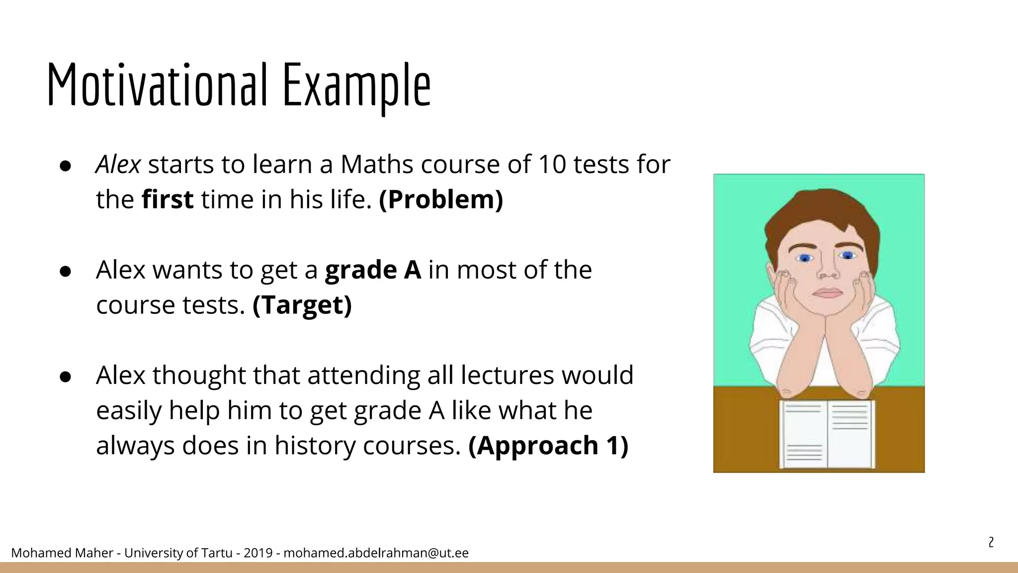 Mohamed Maher - University of Tartu - 2019 - mohamed.abdelrahman@ut.ee
Motivational Example
● Alex starts to learn a Maths course of 10 tests for
the first time in his life. (Problem)
● Alex wants to get a grade A in most of the
course tests. (Target)
● Alex thought that attending all lectures would
easily help him to get grade A like what he
always does in history courses. (Approach 1)
2
 