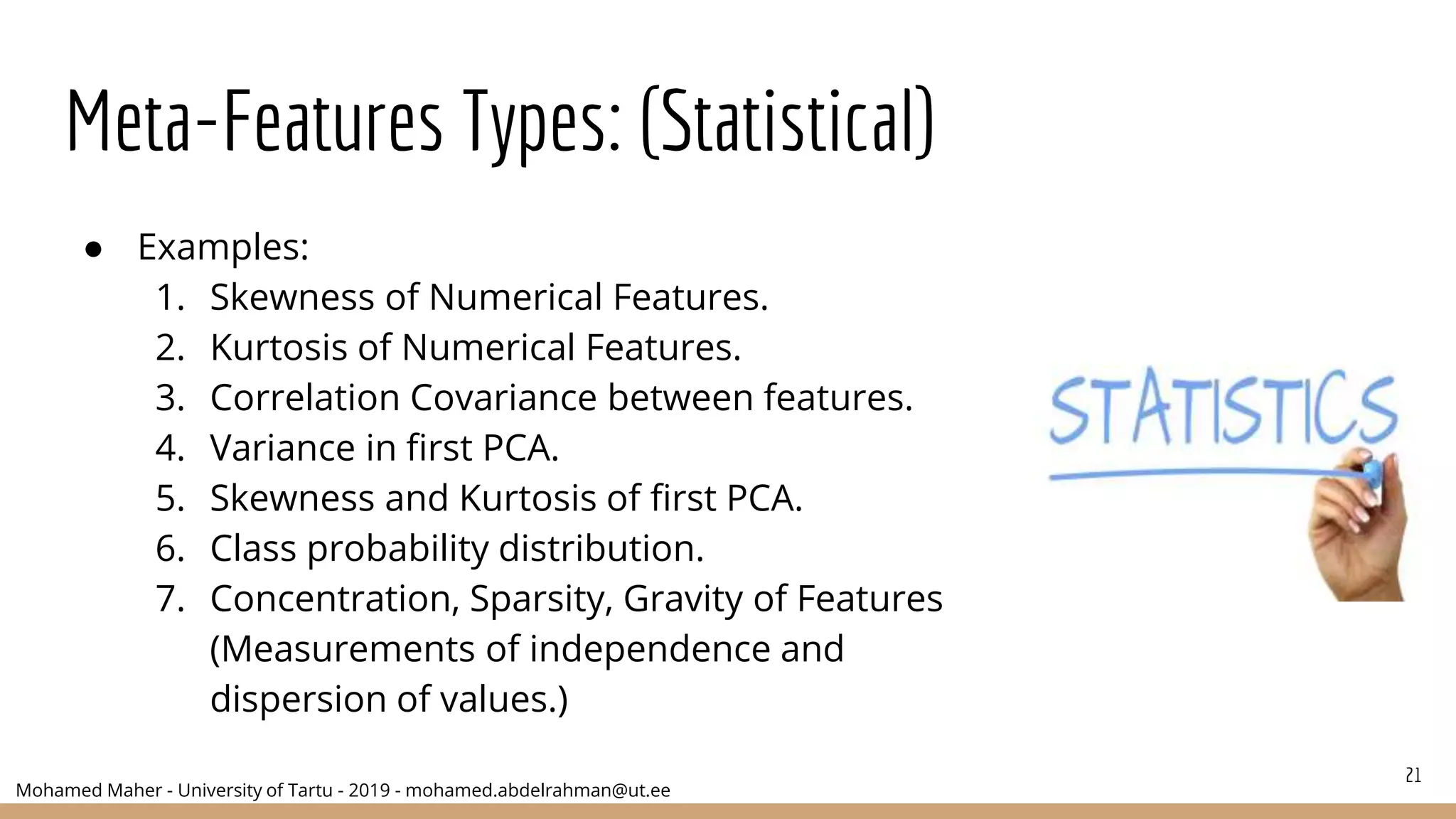 Mohamed Maher - University of Tartu - 2019 - mohamed.abdelrahman@ut.ee
Meta-Features Types: (Statistical)
● Examples:
1. Skewness of Numerical Features.
2. Kurtosis of Numerical Features.
3. Correlation Covariance between features.
4. Variance in first PCA.
5. Skewness and Kurtosis of first PCA.
6. Class probability distribution.
7. Concentration, Sparsity, Gravity of Features
(Measurements of independence and
dispersion of values.)
21
 