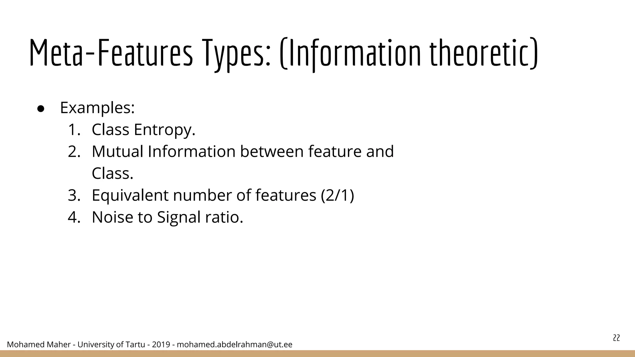 Mohamed Maher - University of Tartu - 2019 - mohamed.abdelrahman@ut.ee
Meta-Features Types: (Information theoretic)
● Examples:
1. Class Entropy.
2. Mutual Information between feature and
Class.
3. Equivalent number of features (2/1)
4. Noise to Signal ratio.
22
 