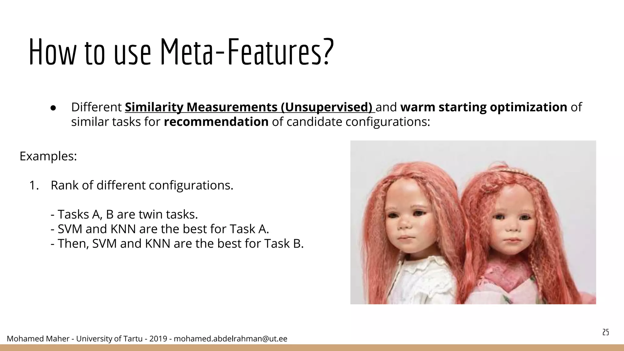 Mohamed Maher - University of Tartu - 2019 - mohamed.abdelrahman@ut.ee
How to use Meta-Features?
25
● Different Similarity Measurements (Unsupervised) and warm starting optimization of
similar tasks for recommendation of candidate configurations:
Examples:
1. Rank of different configurations.
- Tasks A, B are twin tasks.
- SVM and KNN are the best for Task A.
- Then, SVM and KNN are the best for Task B.
 