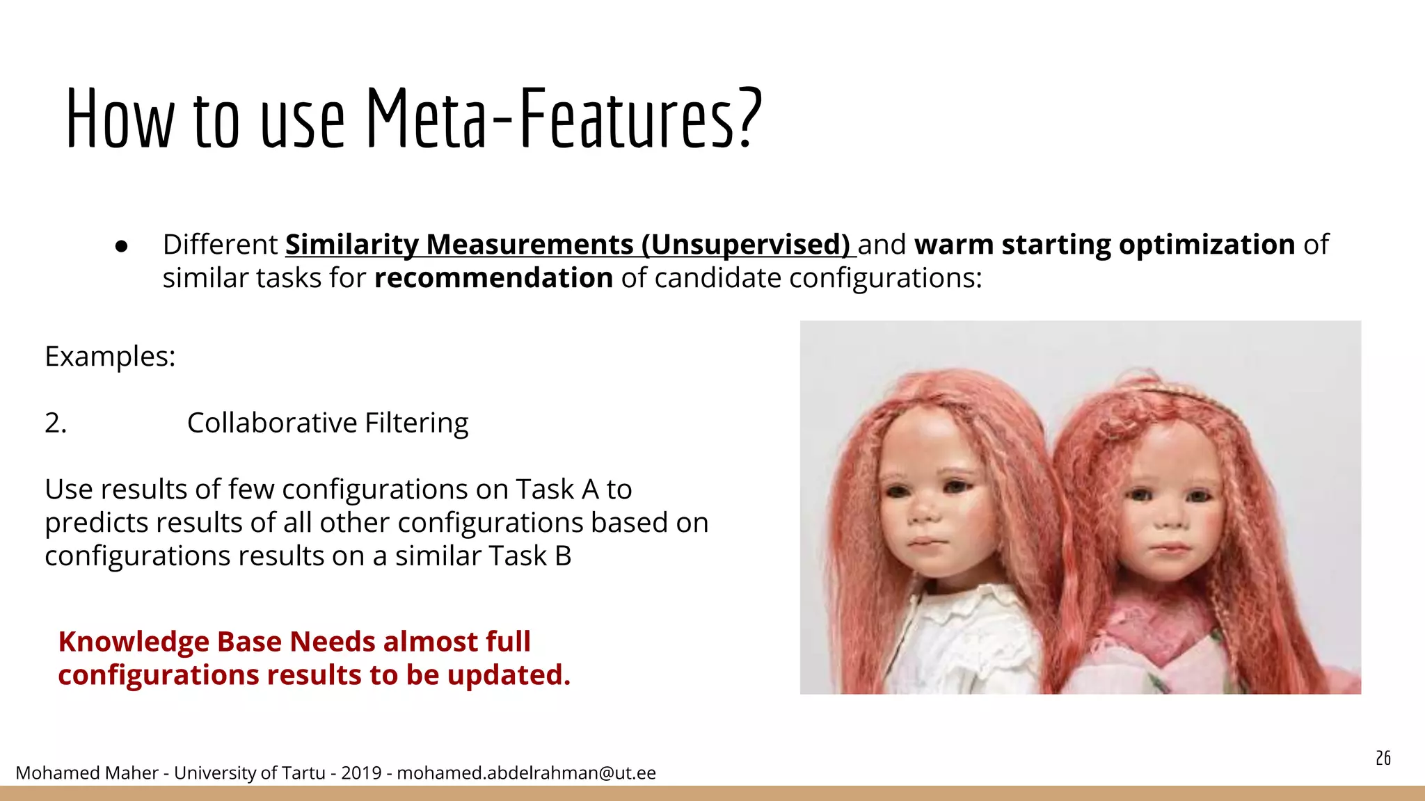 Mohamed Maher - University of Tartu - 2019 - mohamed.abdelrahman@ut.ee
How to use Meta-Features?
26
● Different Similarity Measurements (Unsupervised) and warm starting optimization of
similar tasks for recommendation of candidate configurations:
Examples:
2. Collaborative Filtering
Use results of few configurations on Task A to
predicts results of all other configurations based on
configurations results on a similar Task B
Knowledge Base Needs almost full
configurations results to be updated.
 