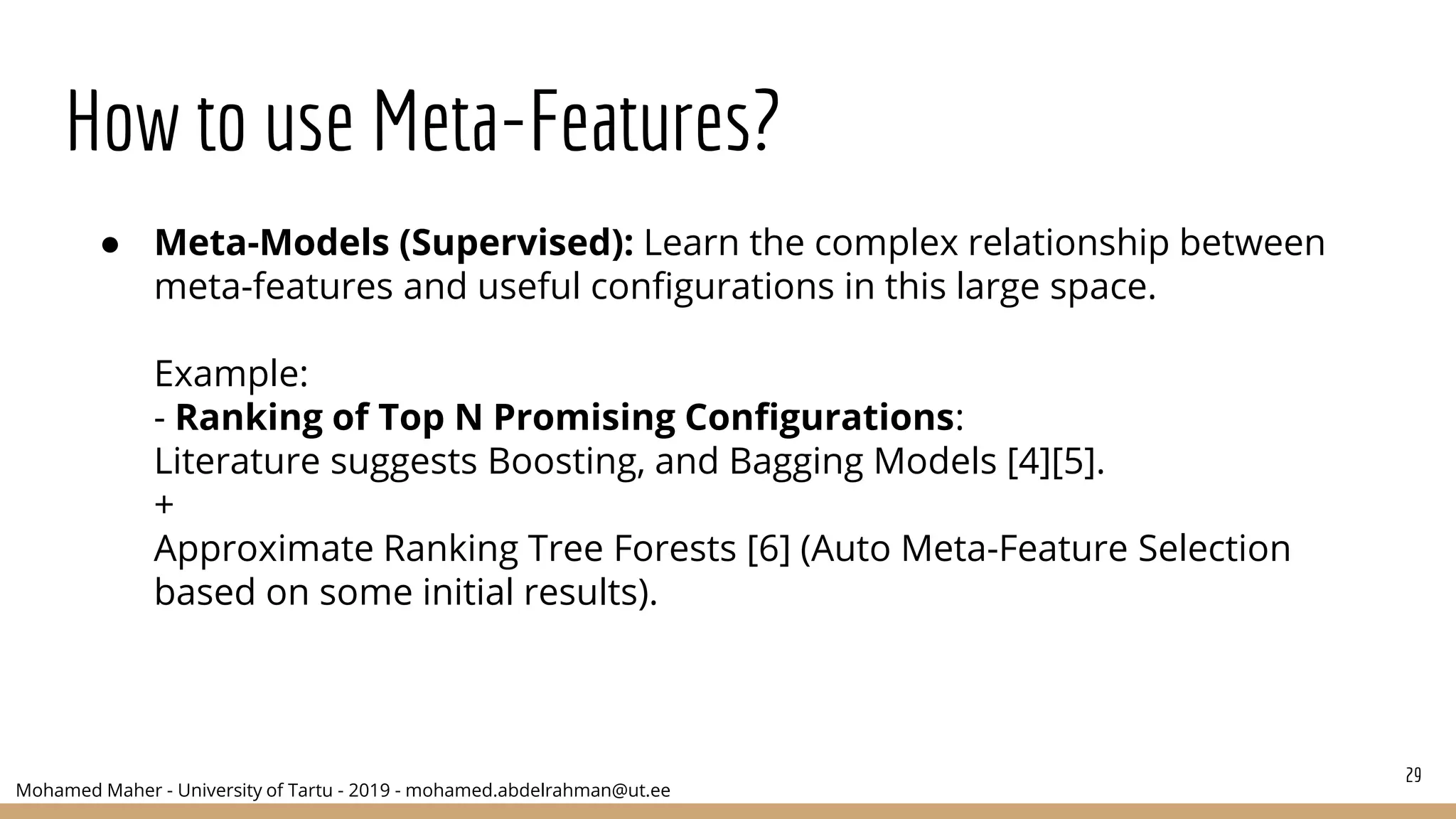 Mohamed Maher - University of Tartu - 2019 - mohamed.abdelrahman@ut.ee
How to use Meta-Features?
29
● Meta-Models (Supervised): Learn the complex relationship between
meta-features and useful configurations in this large space.
Example:
- Ranking of Top N Promising Configurations:
Literature suggests Boosting, and Bagging Models [4][5].
+
Approximate Ranking Tree Forests [6] (Auto Meta-Feature Selection
based on some initial results).
 