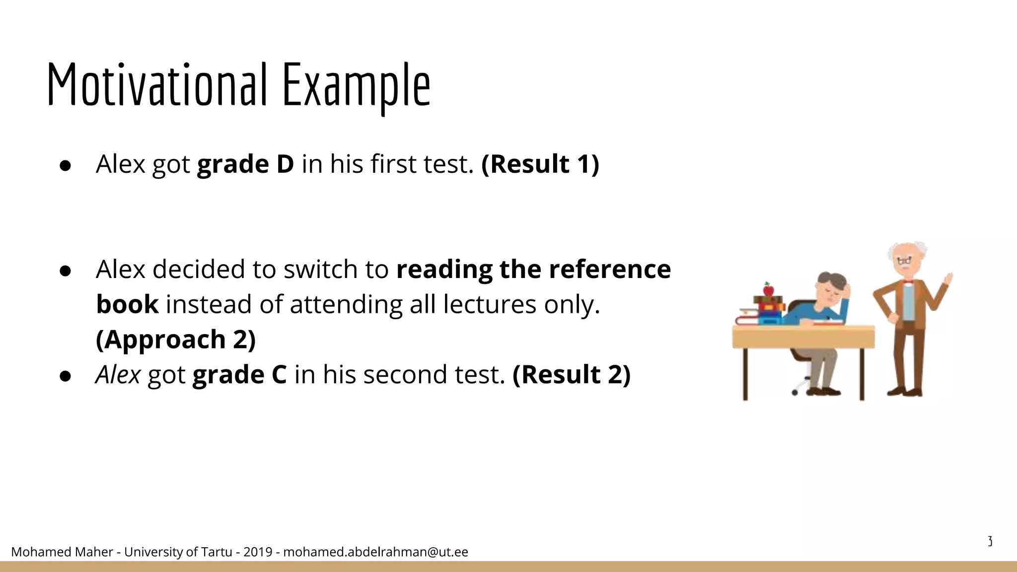 Mohamed Maher - University of Tartu - 2019 - mohamed.abdelrahman@ut.ee
Motivational Example
● Alex got grade D in his first test. (Result 1)
● Alex decided to switch to reading the reference
book instead of attending all lectures only.
(Approach 2)
● Alex got grade C in his second test. (Result 2)
3
 