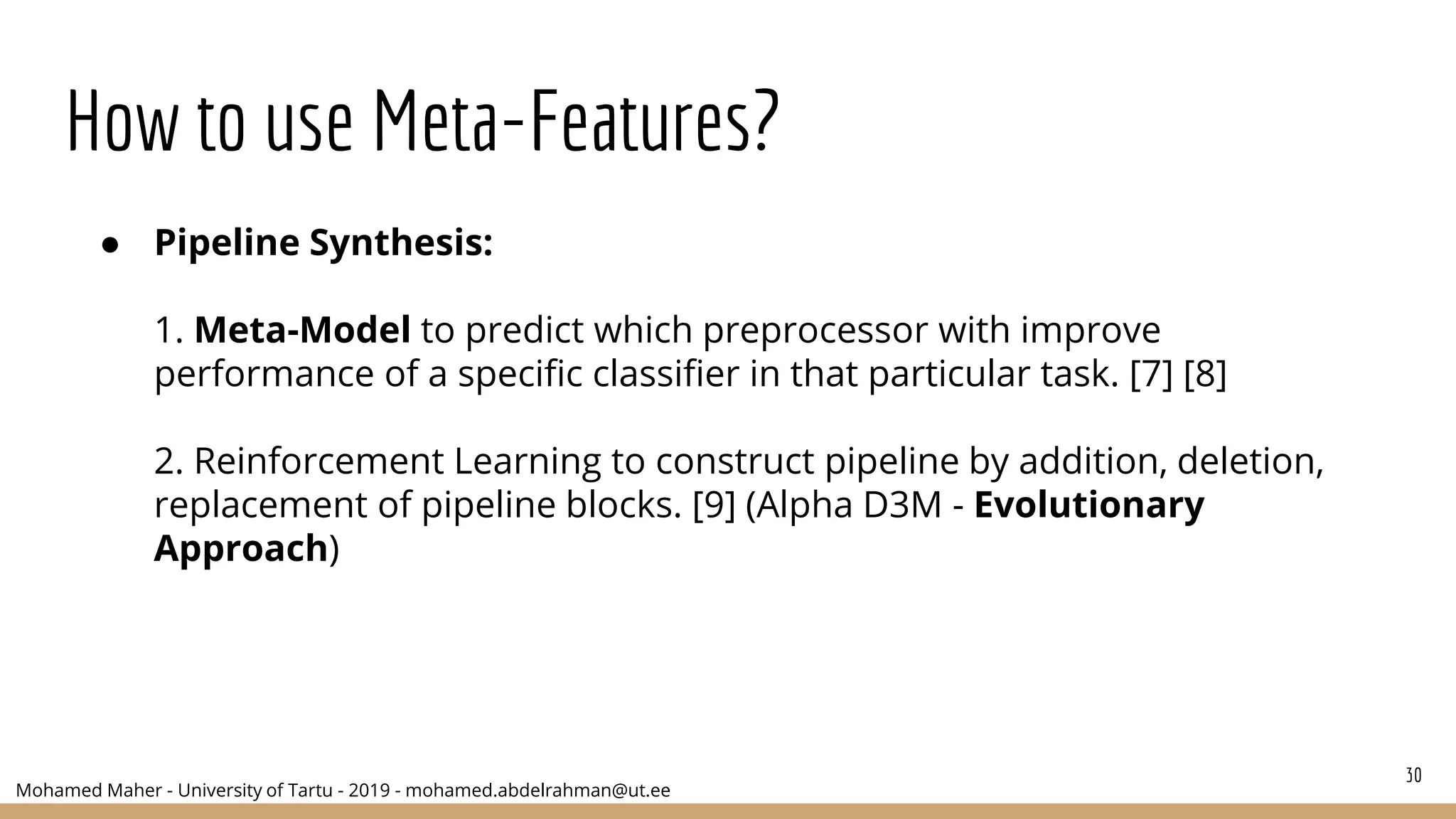 Mohamed Maher - University of Tartu - 2019 - mohamed.abdelrahman@ut.ee
How to use Meta-Features?
30
● Pipeline Synthesis:
1. Meta-Model to predict which preprocessor with improve
performance of a specific classifier in that particular task. [7] [8]
2. Reinforcement Learning to construct pipeline by addition, deletion,
replacement of pipeline blocks. [9] (Alpha D3M - Evolutionary
Approach)
 