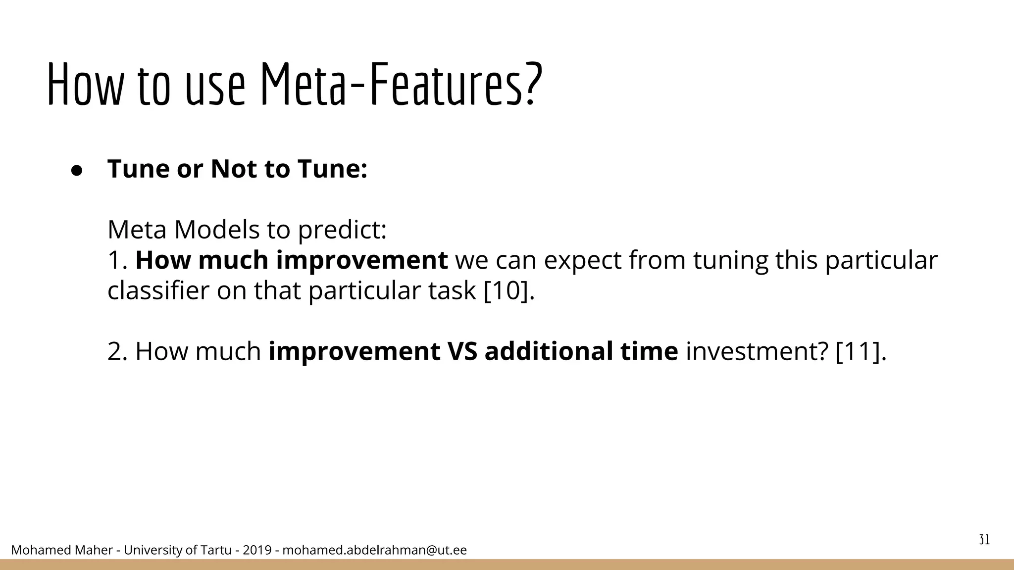 Mohamed Maher - University of Tartu - 2019 - mohamed.abdelrahman@ut.ee
How to use Meta-Features?
31
● Tune or Not to Tune:
Meta Models to predict:
1. How much improvement we can expect from tuning this particular
classifier on that particular task [10].
2. How much improvement VS additional time investment? [11].
 