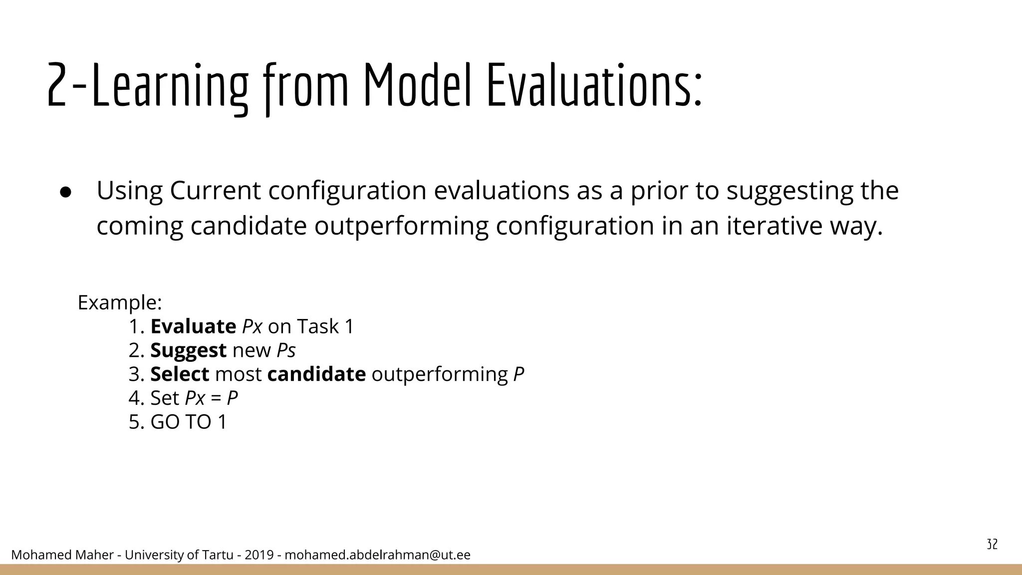 Mohamed Maher - University of Tartu - 2019 - mohamed.abdelrahman@ut.ee
2-Learning from Model Evaluations:
● Using Current configuration evaluations as a prior to suggesting the
coming candidate outperforming configuration in an iterative way.
32
Example:
1. Evaluate Px on Task 1
2. Suggest new Ps
3. Select most candidate outperforming P
4. Set Px = P
5. GO TO 1
 