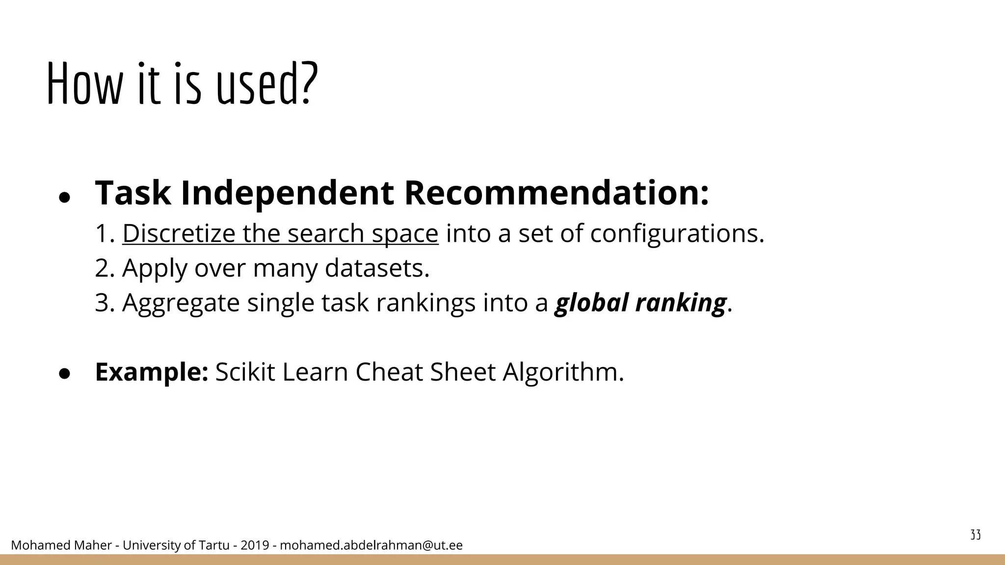 Mohamed Maher - University of Tartu - 2019 - mohamed.abdelrahman@ut.ee
How it is used?
● Task Independent Recommendation:
1. Discretize the search space into a set of configurations.
2. Apply over many datasets.
3. Aggregate single task rankings into a global ranking.
● Example: Scikit Learn Cheat Sheet Algorithm.
33
 