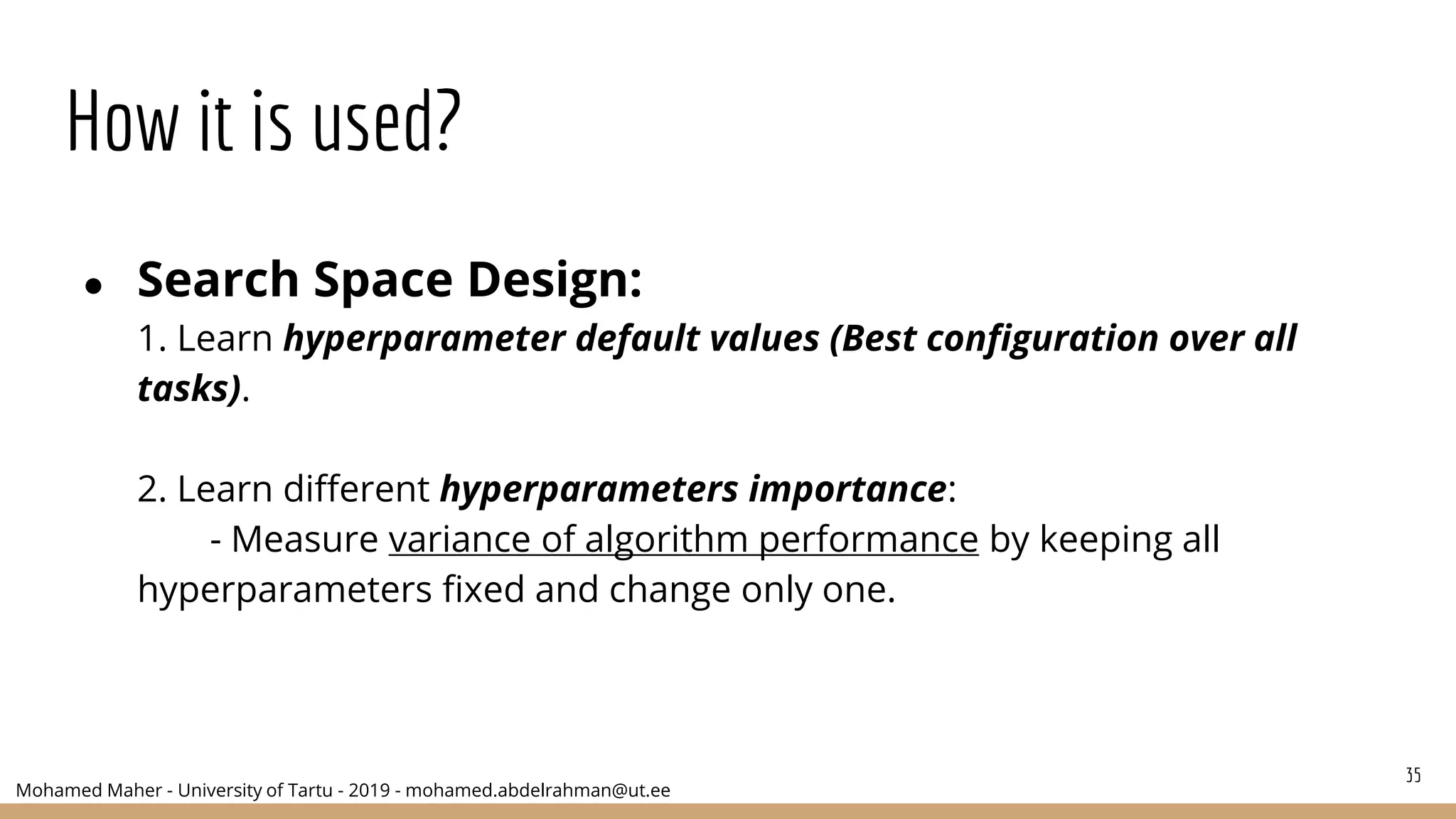 Mohamed Maher - University of Tartu - 2019 - mohamed.abdelrahman@ut.ee
How it is used?
● Search Space Design:
1. Learn hyperparameter default values (Best configuration over all
tasks).
2. Learn different hyperparameters importance:
- Measure variance of algorithm performance by keeping all
hyperparameters fixed and change only one.
35
 