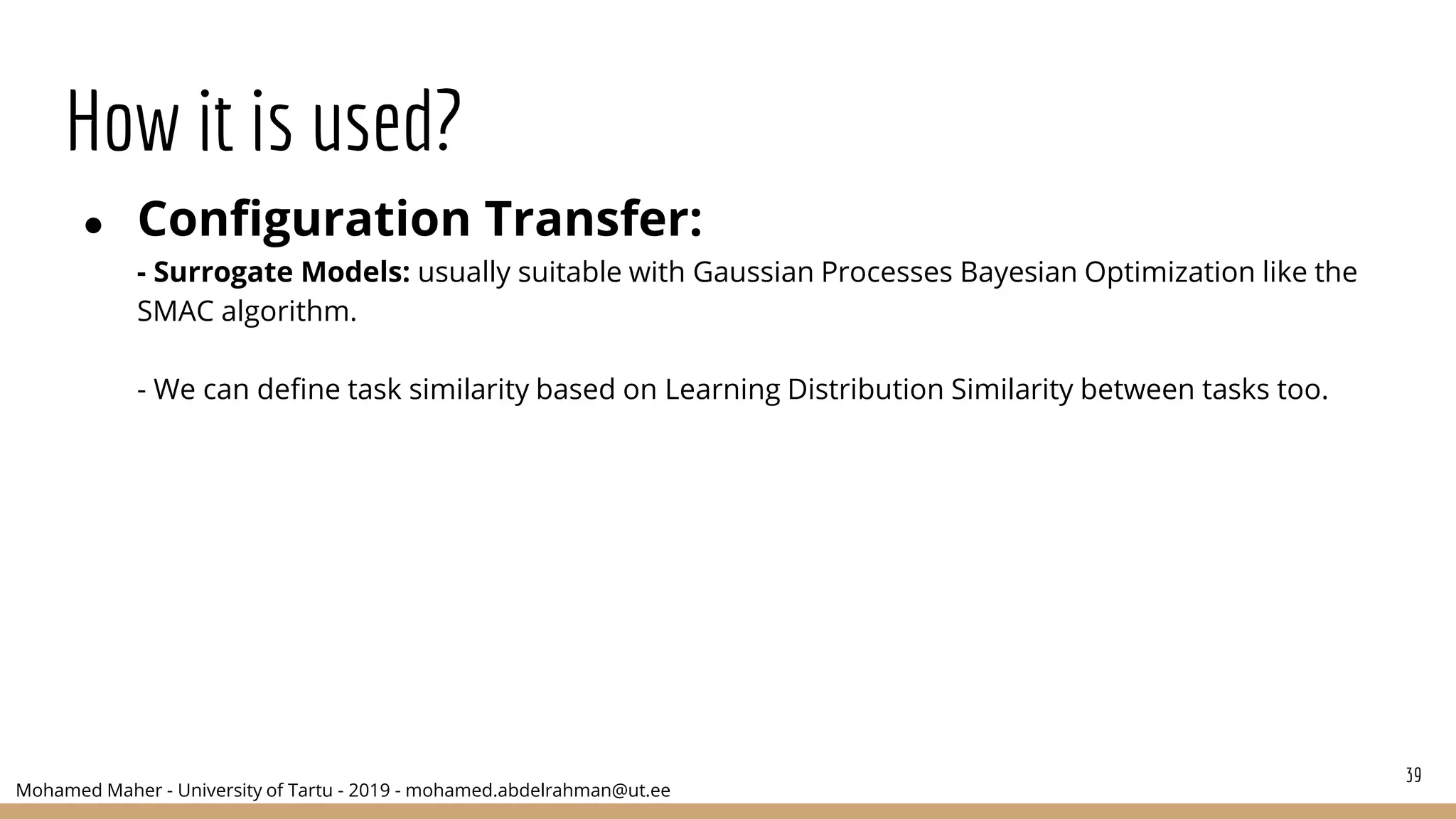 Mohamed Maher - University of Tartu - 2019 - mohamed.abdelrahman@ut.ee
How it is used?
● Configuration Transfer:
- Surrogate Models: usually suitable with Gaussian Processes Bayesian Optimization like the
SMAC algorithm.
- We can define task similarity based on Learning Distribution Similarity between tasks too.
39
 