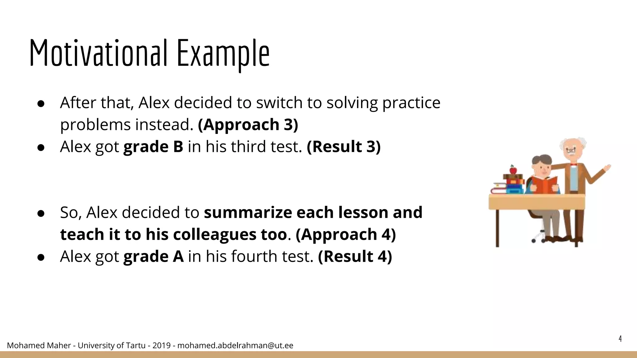 Mohamed Maher - University of Tartu - 2019 - mohamed.abdelrahman@ut.ee
Motivational Example
● After that, Alex decided to switch to solving practice
problems instead. (Approach 3)
● Alex got grade B in his third test. (Result 3)
● So, Alex decided to summarize each lesson and
teach it to his colleagues too. (Approach 4)
● Alex got grade A in his fourth test. (Result 4)
4
 