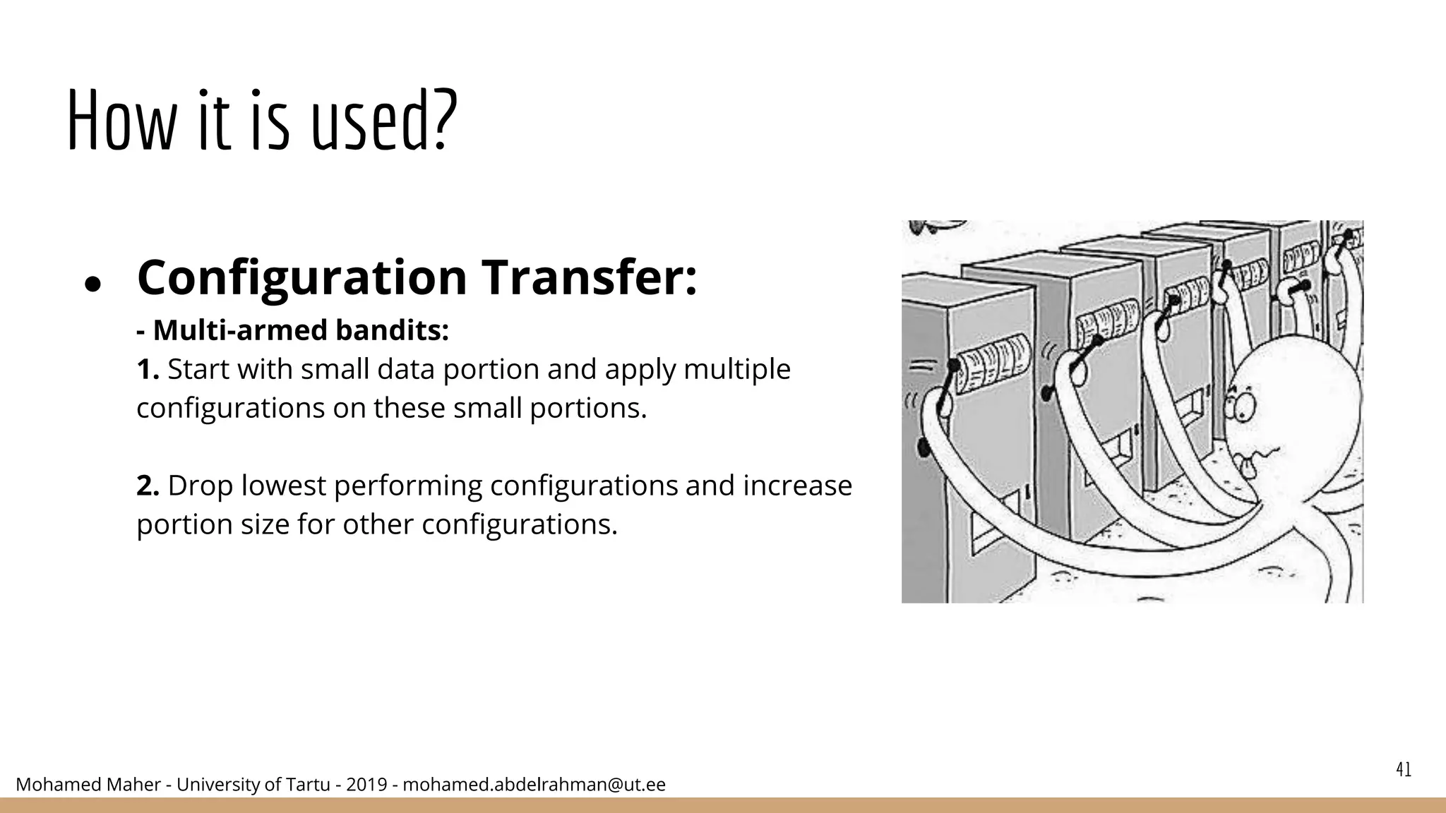 Mohamed Maher - University of Tartu - 2019 - mohamed.abdelrahman@ut.ee
How it is used?
● Configuration Transfer:
- Multi-armed bandits:
1. Start with small data portion and apply multiple
configurations on these small portions.
2. Drop lowest performing configurations and increase
portion size for other configurations.
41
 