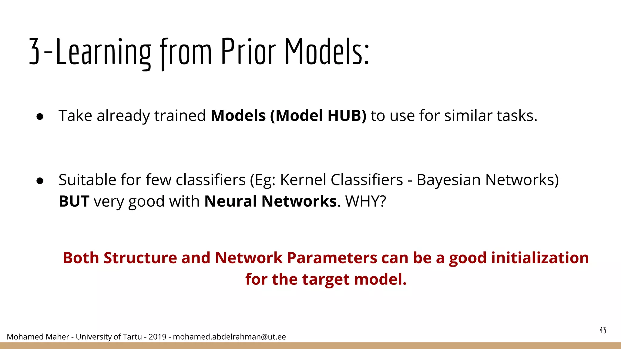Mohamed Maher - University of Tartu - 2019 - mohamed.abdelrahman@ut.ee
3-Learning from Prior Models:
● Take already trained Models (Model HUB) to use for similar tasks.
● Suitable for few classifiers (Eg: Kernel Classifiers - Bayesian Networks)
BUT very good with Neural Networks. WHY?
Both Structure and Network Parameters can be a good initialization
for the target model.
43
 