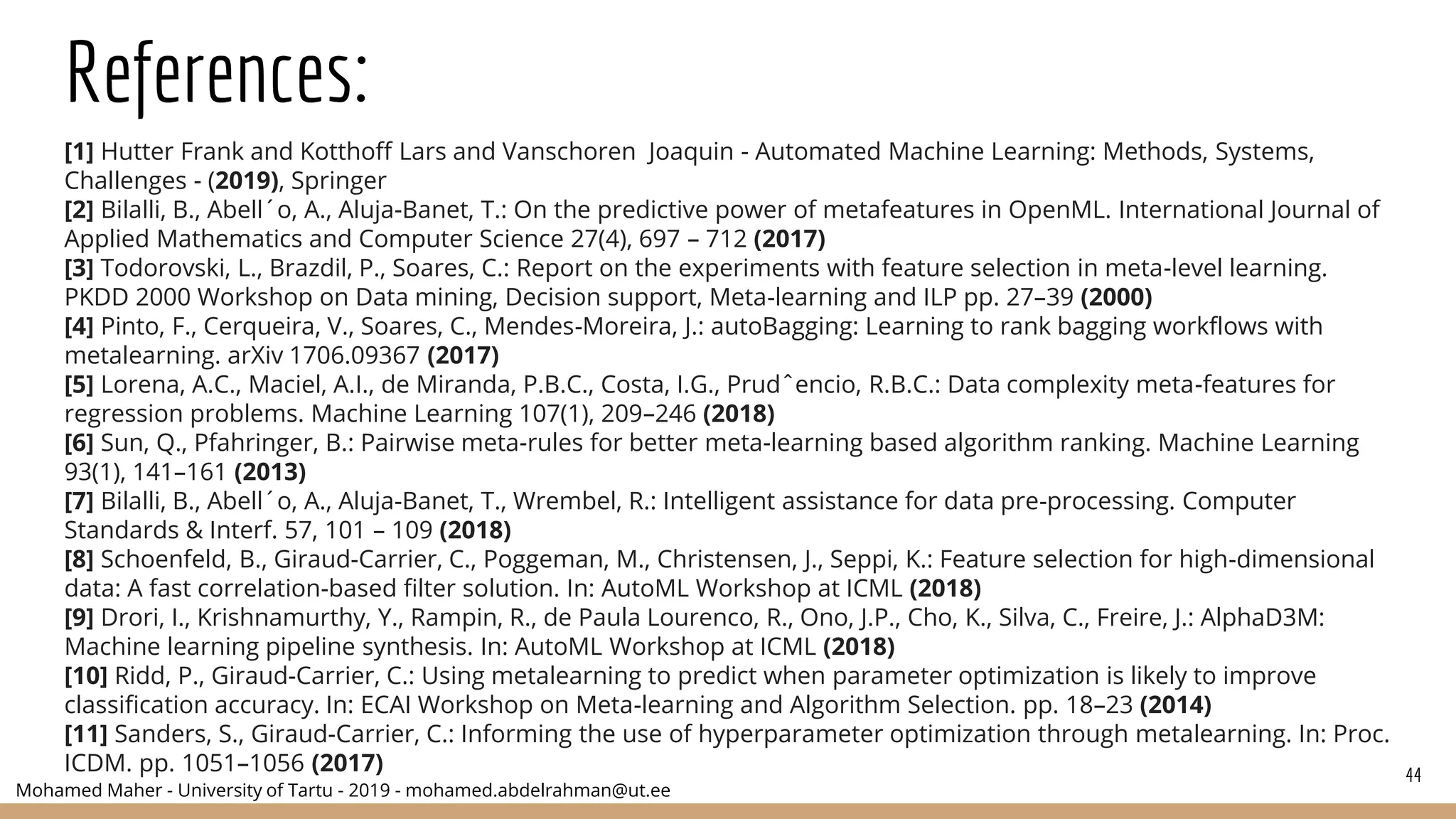 Mohamed Maher - University of Tartu - 2019 - mohamed.abdelrahman@ut.ee
References:
[1] Hutter Frank and Kotthoff Lars and Vanschoren Joaquin - Automated Machine Learning: Methods, Systems,
Challenges - (2019), Springer
[2] Bilalli, B., Abell´o, A., Aluja-Banet, T.: On the predictive power of metafeatures in OpenML. International Journal of
Applied Mathematics and Computer Science 27(4), 697 – 712 (2017)
[3] Todorovski, L., Brazdil, P., Soares, C.: Report on the experiments with feature selection in meta-level learning.
PKDD 2000 Workshop on Data mining, Decision support, Meta-learning and ILP pp. 27–39 (2000)
[4] Pinto, F., Cerqueira, V., Soares, C., Mendes-Moreira, J.: autoBagging: Learning to rank bagging workflows with
metalearning. arXiv 1706.09367 (2017)
[5] Lorena, A.C., Maciel, A.I., de Miranda, P.B.C., Costa, I.G., Prudˆencio, R.B.C.: Data complexity meta-features for
regression problems. Machine Learning 107(1), 209–246 (2018)
[6] Sun, Q., Pfahringer, B.: Pairwise meta-rules for better meta-learning based algorithm ranking. Machine Learning
93(1), 141–161 (2013)
[7] Bilalli, B., Abell´o, A., Aluja-Banet, T., Wrembel, R.: Intelligent assistance for data pre-processing. Computer
Standards & Interf. 57, 101 – 109 (2018)
[8] Schoenfeld, B., Giraud-Carrier, C., Poggeman, M., Christensen, J., Seppi, K.: Feature selection for high-dimensional
data: A fast correlation-based filter solution. In: AutoML Workshop at ICML (2018)
[9] Drori, I., Krishnamurthy, Y., Rampin, R., de Paula Lourenco, R., Ono, J.P., Cho, K., Silva, C., Freire, J.: AlphaD3M:
Machine learning pipeline synthesis. In: AutoML Workshop at ICML (2018)
[10] Ridd, P., Giraud-Carrier, C.: Using metalearning to predict when parameter optimization is likely to improve
classification accuracy. In: ECAI Workshop on Meta-learning and Algorithm Selection. pp. 18–23 (2014)
[11] Sanders, S., Giraud-Carrier, C.: Informing the use of hyperparameter optimization through metalearning. In: Proc.
ICDM. pp. 1051–1056 (2017) 44
 