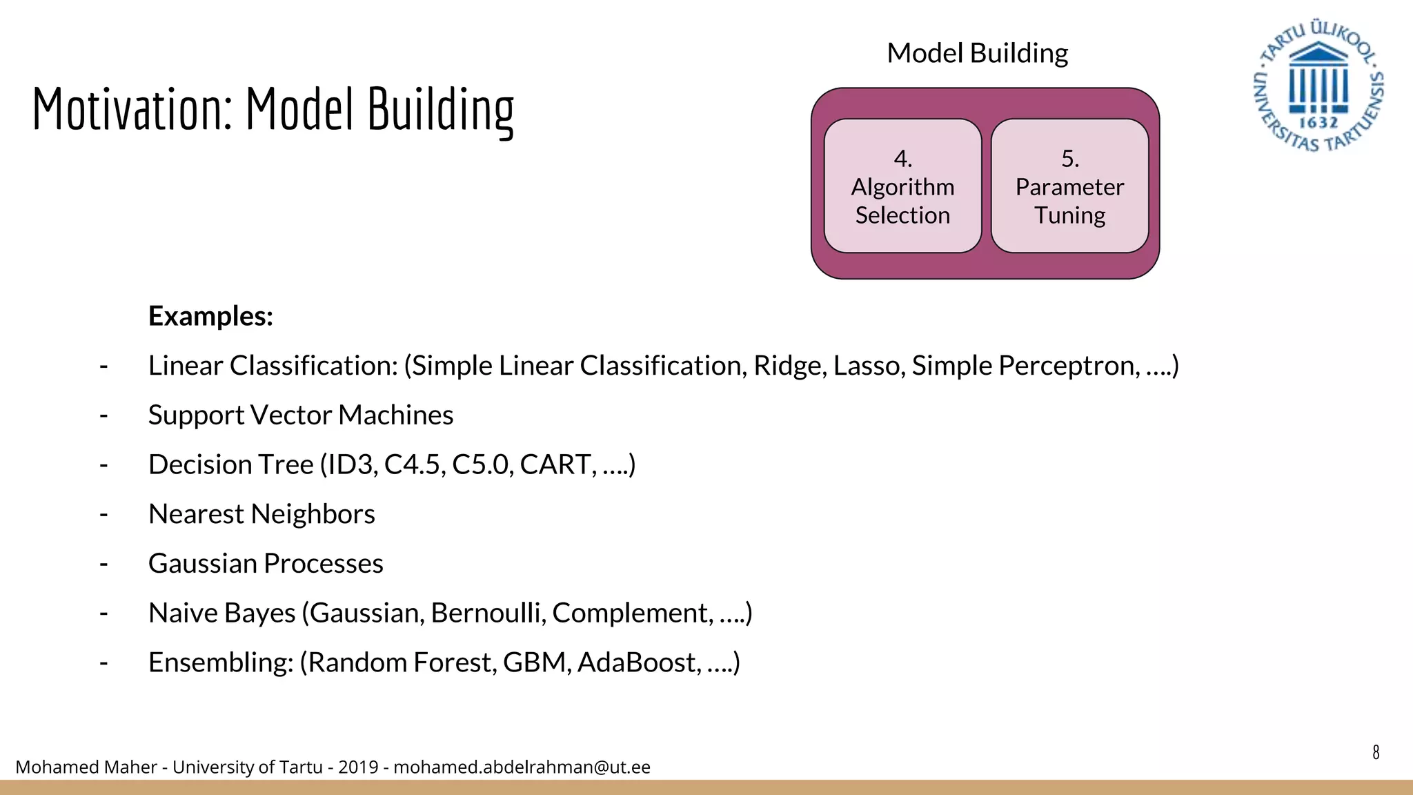 Mohamed Maher - University of Tartu - 2019 - mohamed.abdelrahman@ut.ee
8
Model Building
4.
Algorithm
Selection
5.
Parameter
Tuning
Examples:
- Linear Classification: (Simple Linear Classification, Ridge, Lasso, Simple Perceptron, ….)
- Support Vector Machines
- Decision Tree (ID3, C4.5, C5.0, CART, ….)
- Nearest Neighbors
- Gaussian Processes
- Naive Bayes (Gaussian, Bernoulli, Complement, ….)
- Ensembling: (Random Forest, GBM, AdaBoost, ….)
Motivation: Model Building
 