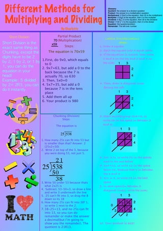 Different Methods for                                                 Glossary
                                                                       Quotient: the answer to a division question
                                                                       Product: the answer to a multiplication question



 Multiplying and Dividing
                                                                       Multiplicand: if 25x2 is the equation, then 25 is the multiplicand
                                                                       Multiplier: if 25x2 is the equation, then 2 is the multiplier
                                                                       Dividend: if 30 2 is the equation, then 30 is the dividend
                                                                       Divisor: If 30    2 is the equation, then 2 is the divisor
                                                                       Equation: the question/problem
                                                                       Remainder: The left-over number
                                        By Charlotte

    Short	 Division                  Partial Product
                                                                      Lattice (Multiplication)
                                  70 (Multiplication)
Short	 Division	 is	 the	                                                       Steps:
                                 x59
                                          Steps:                 1. Draw a square
exact	 same	 thing	 as	 
                                   The equation is 70x59         2. Split the square into 4 equal parts
Chunking,	 except	 the	                                          3. If the equation is 13x24, then write
digits	 have	 to	 be	 2	                                            1 and 3 on the top and 2 and 4 on
by	 2,	 1	 by	 2,	 or	 1	 by	  1.First, do 9x0, which equals        the side: 1      3
                                 to 0
1,	 you	 can	 do	 the	         2. 9x7=63, but add a 0 to the                                         2
equation	 in	 your	              back because the 7 is
head!                            actually 70, so 630                                                 4
Example:	 5	 divided	  3. Then, 5x0=0
                                                                 4. Then, draw 3 diagonal lines
by	 2=	 2R3,	 you	 can	  4. 5x7=35, but add a 0
                                 because 7 is in the tens           facing the left:
do	 it	 instantly.
                             place                                            1      3
                           5. Add them all up                                                        2
                           6. Your product is 980
                                                                                                     4


                                  Chunking (Division)            5. Start multiplying: 2x3=6, so
                                        Steps:                      write 06 in the space in between 2
                                    The equation is                 and 3:


                                                                                             0
                                                                                                 6
                          1. How many 25s can ﬁt into 53 but
                             is smaller than that? Answer: 2
                             (25x2=50)
                          2. Write 2 on top of the 3, because
                             you were doing 53, not just 5.
                                                                 6. 2x1 is to, so write 02 in the spaces
                                    21                              next to the one before
                                                                 7. 3x4=12, so write 12 in the space
                                                                    below 06, because that’s in between
                                   50                               the 3 and 4
                                     38
                          3. Write 50 under 53 because thats
                                                                 8. 4x1 is 4, so write 04 in the last
                                                                    space
                             what 2x25 is                        9. In each space(in between 2
                          4. Subtract. 53-50=3, so draw a line      diagonal lines), write the sum:
                             and write 3 underneath the line
                          5. 25 can’t ﬁt into 3, so drag the 8
                             down so its 38
                          6. How many 25s can ﬁt into 38? 1,                       0         0
                                                                          0            2         6
                             so write 1 next to the 2.
                          7. 38-25=13, and no 25s can ﬁt                           0         1
                                                                               3       4         2
                             into 13, so you can do
                             remainder or make the answer                          1         2
                             a decimal(but I’m going to
                             show you the remainder). The        10. Your product is 312!
                             quotient is 21R13.
 