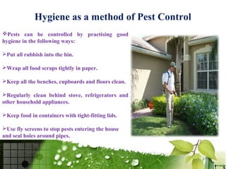 Hygiene as a method of Pest Control
Pests can be controlled by practising good
hygiene in the following ways:

Put all rubbish into the bin.

Wrap all food scraps tightly in paper.

Keep all the benches, cupboards and floors clean.

Regularly clean behind stove, refrigerators and
other household appliances.

Keep food in containers with tight-fitting lids.

Use fly screens to stop pests entering the house
and seal holes around pipes.
 