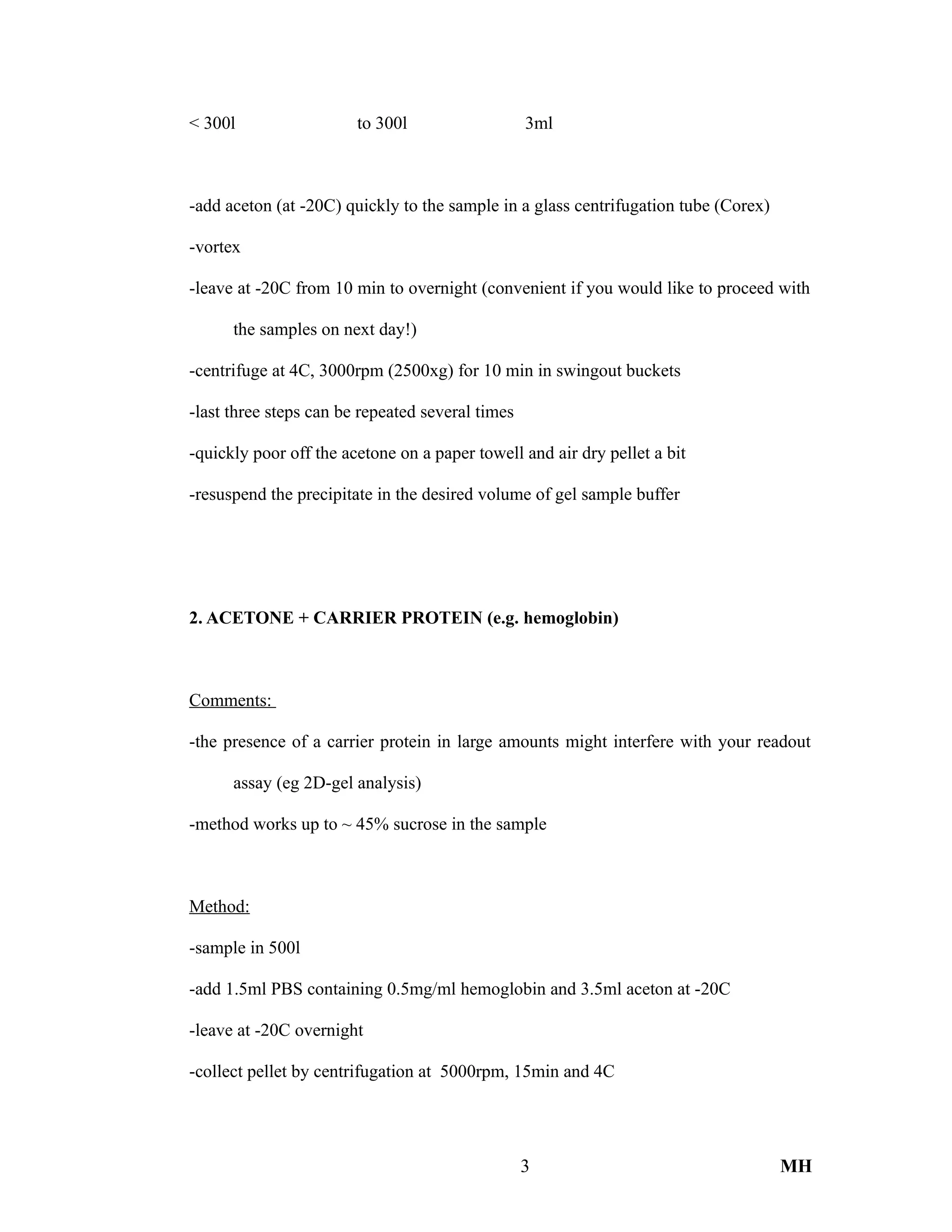 < 300l to 300l 3ml
-add aceton (at -20C) quickly to the sample in a glass centrifugation tube (Corex)
-vortex
-leave at -20C from 10 min to overnight (convenient if you would like to proceed with
the samples on next day!)
-centrifuge at 4C, 3000rpm (2500xg) for 10 min in swingout buckets
-last three steps can be repeated several times
-quickly poor off the acetone on a paper towell and air dry pellet a bit
-resuspend the precipitate in the desired volume of gel sample buffer
2. ACETONE + CARRIER PROTEIN (e.g. hemoglobin)
Comments:
-the presence of a carrier protein in large amounts might interfere with your readout
assay (eg 2D-gel analysis)
-method works up to ~ 45% sucrose in the sample
Method:
-sample in 500l
-add 1.5ml PBS containing 0.5mg/ml hemoglobin and 3.5ml aceton at -20C
-leave at -20C overnight
-collect pellet by centrifugation at 5000rpm, 15min and 4C
3 MH
 