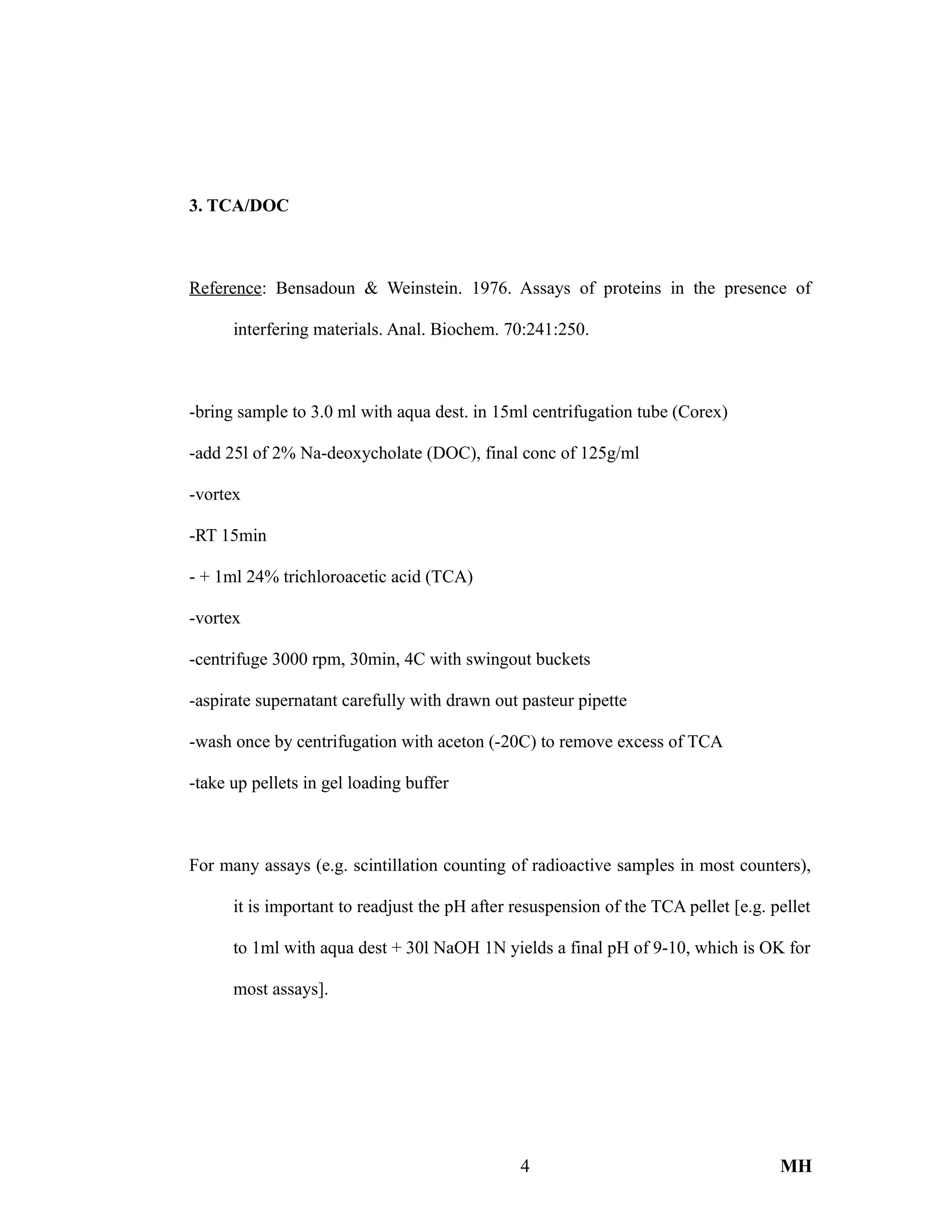 3. TCA/DOC
Reference: Bensadoun & Weinstein. 1976. Assays of proteins in the presence of
interfering materials. Anal. Biochem. 70:241:250.
-bring sample to 3.0 ml with aqua dest. in 15ml centrifugation tube (Corex)
-add 25l of 2% Na-deoxycholate (DOC), final conc of 125g/ml
-vortex
-RT 15min
- + 1ml 24% trichloroacetic acid (TCA)
-vortex
-centrifuge 3000 rpm, 30min, 4C with swingout buckets
-aspirate supernatant carefully with drawn out pasteur pipette
-wash once by centrifugation with aceton (-20C) to remove excess of TCA
-take up pellets in gel loading buffer
For many assays (e.g. scintillation counting of radioactive samples in most counters),
it is important to readjust the pH after resuspension of the TCA pellet [e.g. pellet
to 1ml with aqua dest + 30l NaOH 1N yields a final pH of 9-10, which is OK for
most assays].
4 MH
 
