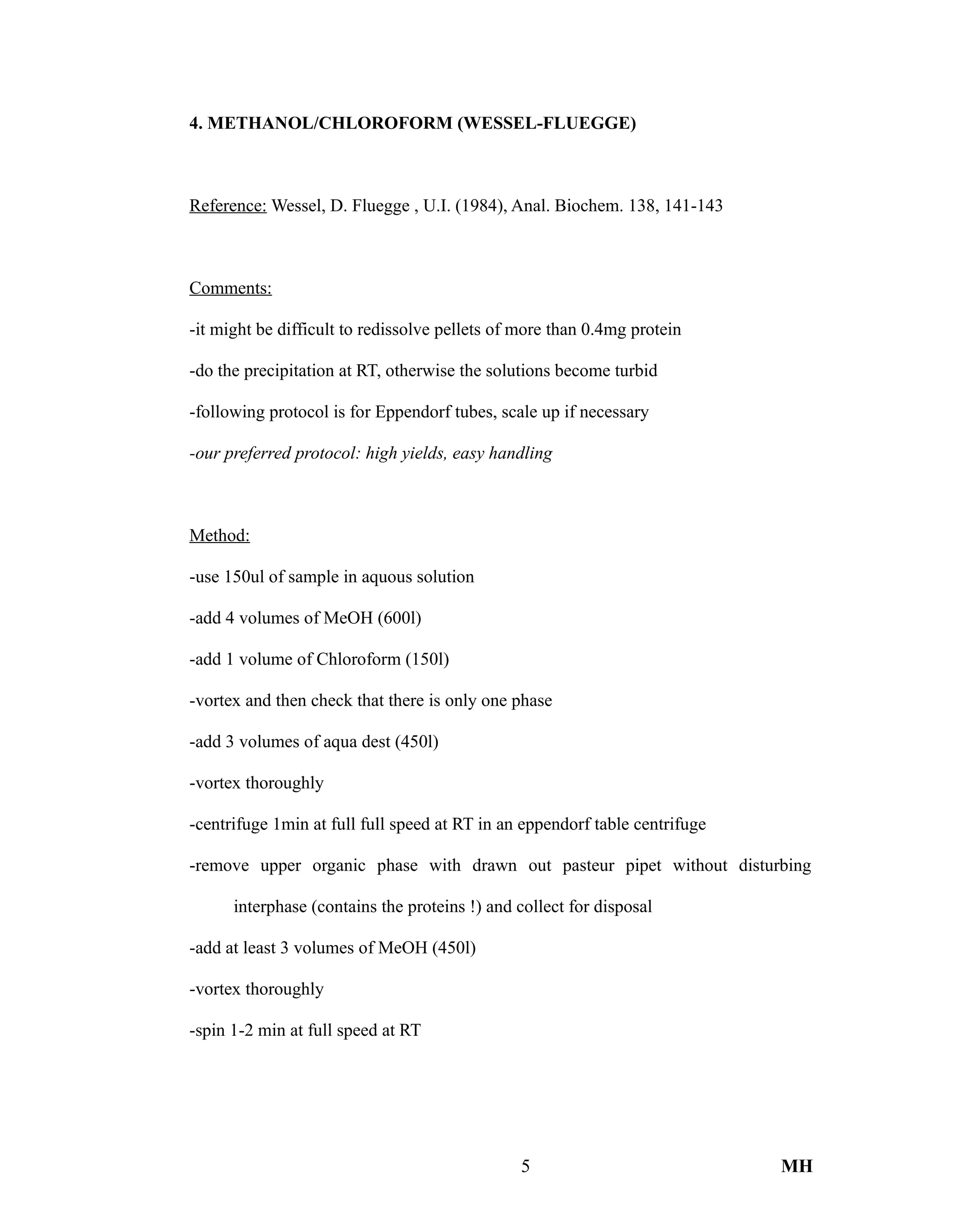 4. METHANOL/CHLOROFORM (WESSEL-FLUEGGE)
Reference: Wessel, D. Fluegge , U.I. (1984), Anal. Biochem. 138, 141-143
Comments:
-it might be difficult to redissolve pellets of more than 0.4mg protein
-do the precipitation at RT, otherwise the solutions become turbid
-following protocol is for Eppendorf tubes, scale up if necessary
-our preferred protocol: high yields, easy handling
Method:
-use 150ul of sample in aquous solution
-add 4 volumes of MeOH (600l)
-add 1 volume of Chloroform (150l)
-vortex and then check that there is only one phase
-add 3 volumes of aqua dest (450l)
-vortex thoroughly
-centrifuge 1min at full full speed at RT in an eppendorf table centrifuge
-remove upper organic phase with drawn out pasteur pipet without disturbing
interphase (contains the proteins !) and collect for disposal
-add at least 3 volumes of MeOH (450l)
-vortex thoroughly
-spin 1-2 min at full speed at RT
5 MH
 