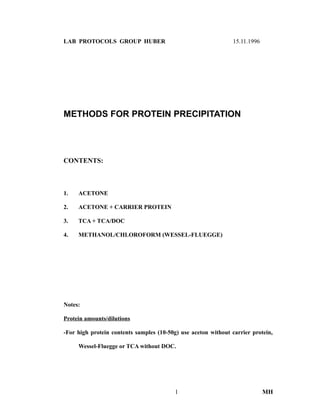 LAB PROTOCOLS GROUP HUBER 15.11.1996
METHODS FOR PROTEIN PRECIPITATION
CONTENTS:
1. ACETONE
2. ACETONE + CARRIER PROTEIN
3. TCA + TCA/DOC
4. METHANOL/CHLOROFORM (WESSEL-FLUEGGE)
Notes:
Protein amounts/dilutions
-For high protein contents samples (10-50g) use aceton without carrier protein,
Wessel-Fluegge or TCA without DOC.
1 MH
 