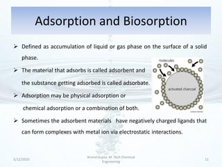 Adsorption and Biosorption
 Defined as accumulation of liquid or gas phase on the surface of a solid
    phase.

 The material that adsorbs is called adsorbent and

    the substance getting adsorbed is called adsorbate.

 Adsorption may be physical adsorption or

     chemical adsorption or a combination of both.

 Sometimes the adsorbent materials have negatively charged ligands that
    can form complexes with metal ion via electrostatic interactions.


                              Arvind Gupta, M. Tech Chemical
5/12/2010                                                                11
                                       Engineering
 