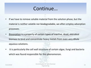 Continue…
• If we have to remove soluble material from the solution phase, but the
    material is neither volatile nor biodegradable, we often employ adsorption
    processes.

• Biosorption is a property of certain types of inactive, dead, microbial
    biomass to bind and concentrate heavy metals from even very dilute
    aqueous solutions.

•    It is particularly the cell wall structure of certain algae, fungi and bacteria
    which was found responsible for this phenomenon.


                                Arvind Gupta, M. Tech Chemical
5/12/2010                                                                          12
                                         Engineering
 