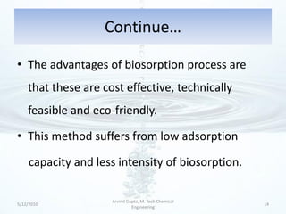Continue…

• The advantages of biosorption process are
    that these are cost effective, technically
    feasible and eco-friendly.

• This method suffers from low adsorption

     capacity and less intensity of biosorption.

                     Arvind Gupta, M. Tech Chemical
5/12/2010                                             14
                              Engineering
 