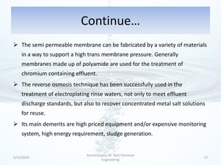 Continue…
 The semi permeable membrane can be fabricated by a variety of materials
    in a way to support a high trans membrane pressure. Generally
    membranes made up of polyamide are used for the treatment of
    chromium containing effluent.
 The reverse osmosis technique has been successfully used in the
    treatment of electroplating rinse waters, not only to meet effluent
    discharge standards, but also to recover concentrated metal salt solutions
    for reuse.
 Its main demerits are high priced equipment and/or expensive monitoring
    system, high energy requirement, sludge generation.


                              Arvind Gupta, M. Tech Chemical
5/12/2010                                                                    17
                                       Engineering
 