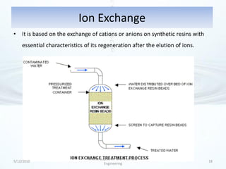 Ion Exchange
• It is based on the exchange of cations or anions on synthetic resins with
    essential characteristics of its regeneration after the elution of ions.




                               Arvind Gupta, M. Tech Chemical
5/12/2010                                                                      18
                                        Engineering
 