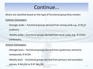 Continue…
Resins are classified based on the type of functional group they contain:

Cationic Exchangers:

   - Strongly acidic – functional groups derived from strong acids e.g., R-SO3H
    (sulfonic).

  - Weakly acidic – functional groups derived from weak acids, e.g., R-COOH
    (carboxylic).

Anionic Exchangers:

   - Strongly basic – functional groups derived from quaternary ammonia
    compounds, R-N-OH.

   - Weakly basic - functional groups derived from primary and secondary
    amines, R-NH3OH or R-R’-NH2OH. M. Tech Chemical
5/12/2010
                            Arvind Gupta,
                                                                                  19
                                     Engineering
 