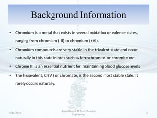 Background Information
• Chromium is a metal that exists in several oxidation or valence states,
    ranging from chromium (-II) to chromium (+VI).

• Chromium compounds are very stable in the trivalent state and occur
    naturally in this state in ores such as ferrochromite, or chromite ore.

• Chrome III is an essential nutrient for maintaining blood glucose levels

• The hexavalent, Cr(VI) or chromate, is the second most stable state. It
    rarely occurs naturally.




                               Arvind Gupta, M. Tech Chemical
5/12/2010                                                                     2
                                        Engineering
 