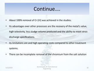 Continue….
• About 100% removal of Cr (VI) was achieved in the studies.

• Its advantages over other processes are the recovery of the metal’s value,

    high selectivity, less sludge volume produced and the ability to meet strict

    discharge specifications.

• Its limitations are and high operating costs compared to other treatment

    systems.

• There can be incomplete removal of the chromium from the salt solution



                                Arvind Gupta, M. Tech Chemical
5/12/2010                                                                      20
                                         Engineering
 