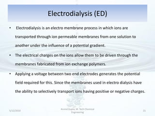 Electrodialysis (ED)
•    Electrodialysis is an electro membrane process in which ions are

    transported through ion permeable membranes from one solution to

    another under the influence of a potential gradient.

• The electrical charges on the ions allow them to be driven through the

    membranes fabricated from ion exchange polymers.

• Applying a voltage between two end electrodes generates the potential

    field required for this. Since the membranes used in electro dialysis have

    the ability to selectively transport ions having positive or negative charges.



                               Arvind Gupta, M. Tech Chemical
5/12/2010                                                                        21
                                        Engineering
 