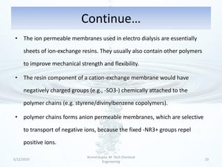 Continue…
 • The ion permeable membranes used in electro dialysis are essentially

     sheets of ion-exchange resins. They usually also contain other polymers

     to improve mechanical strength and flexibility.

 • The resin component of a cation-exchange membrane would have

     negatively charged groups (e.g., -SO3-) chemically attached to the

     polymer chains (e.g. styrene/divinylbenzene copolymers).

 • polymer chains forms anion permeable membranes, which are selective

     to transport of negative ions, because the fixed -NR3+ groups repel

     positive ions.

                              Arvind Gupta, M. Tech Chemical
5/12/2010                                                                      23
                                       Engineering
 