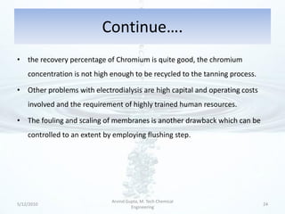 Continue….
• the recovery percentage of Chromium is quite good, the chromium
    concentration is not high enough to be recycled to the tanning process.

• Other problems with electrodialysis are high capital and operating costs
    involved and the requirement of highly trained human resources.

• The fouling and scaling of membranes is another drawback which can be
    controlled to an extent by employing flushing step.




                              Arvind Gupta, M. Tech Chemical
5/12/2010                                                                     24
                                       Engineering
 
