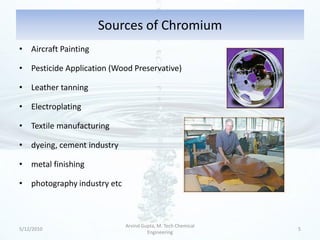 Sources of Chromium
• Aircraft Painting

• Pesticide Application (Wood Preservative)

• Leather tanning

• Electroplating

• Textile manufacturing

• dyeing, cement industry

• metal finishing

• photography industry etc



                             Arvind Gupta, M. Tech Chemical
5/12/2010                                                     5
                                      Engineering
 