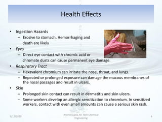 Health Effects

• Ingestion Hazards
      – Erosive to stomach, Hemorrhaging and
        death are likely
• Eyes
      – Direct eye contact with chromic acid or
        chromate dusts can cause permanent eye damage.
• Respiratory Tract
      – Hexavalent chromium can irritate the nose, throat, and lungs.
      – Repeated or prolonged exposure can damage the mucous membranes of
        the nasal passages and result in ulcers.
• Skin
      – Prolonged skin contact can result in dermatitis and skin ulcers.
      – Some workers develop an allergic sensitization to chromium. In sensitized
        workers, contact with even small amounts can cause a serious skin rash.

                               Arvind Gupta, M. Tech Chemical
5/12/2010                                                                           6
                                        Engineering
 
