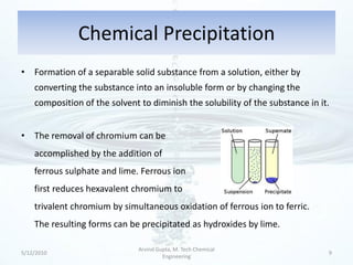 Chemical Precipitation
• Formation of a separable solid substance from a solution, either by
    converting the substance into an insoluble form or by changing the
    composition of the solvent to diminish the solubility of the substance in it.


• The removal of chromium can be
    accomplished by the addition of
    ferrous sulphate and lime. Ferrous ion
    first reduces hexavalent chromium to
    trivalent chromium by simultaneous oxidation of ferrous ion to ferric.
    The resulting forms can be precipitated as hydroxides by lime.

                               Arvind Gupta, M. Tech Chemical
5/12/2010                                                                       9
                                        Engineering
 